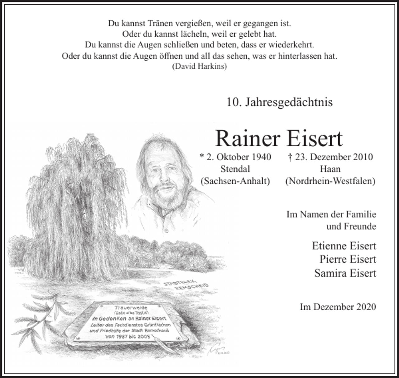<p>Du kannst Tränen vergießen, weil er gegangen ist.<br />Oder du kannst lächeln, weil er gelebt hat.<br />Du kannst die Augen schließen und beten, dass er wiederkehrt.<br />Oder du kannst die Augen öﬀnen und all das sehen, was er hinterlassen hat.<br />(David Harkins)</p><p>10. Jahresgedächtnis</p><p>Rainer Eisert</p><p>* 2. Oktober 1940<br />Stendal<br />(Sachsen-Anhalt)</p><p>† 23. Dezember 2010<br />Haan<br />(Nordrhein-Westfalen)<br />Im Namen der Familie<br />und Freunde</p><p>Etienne Eisert<br />Pierre Eisert<br />Samira Eisert<br />Im Dezember 2020</p>