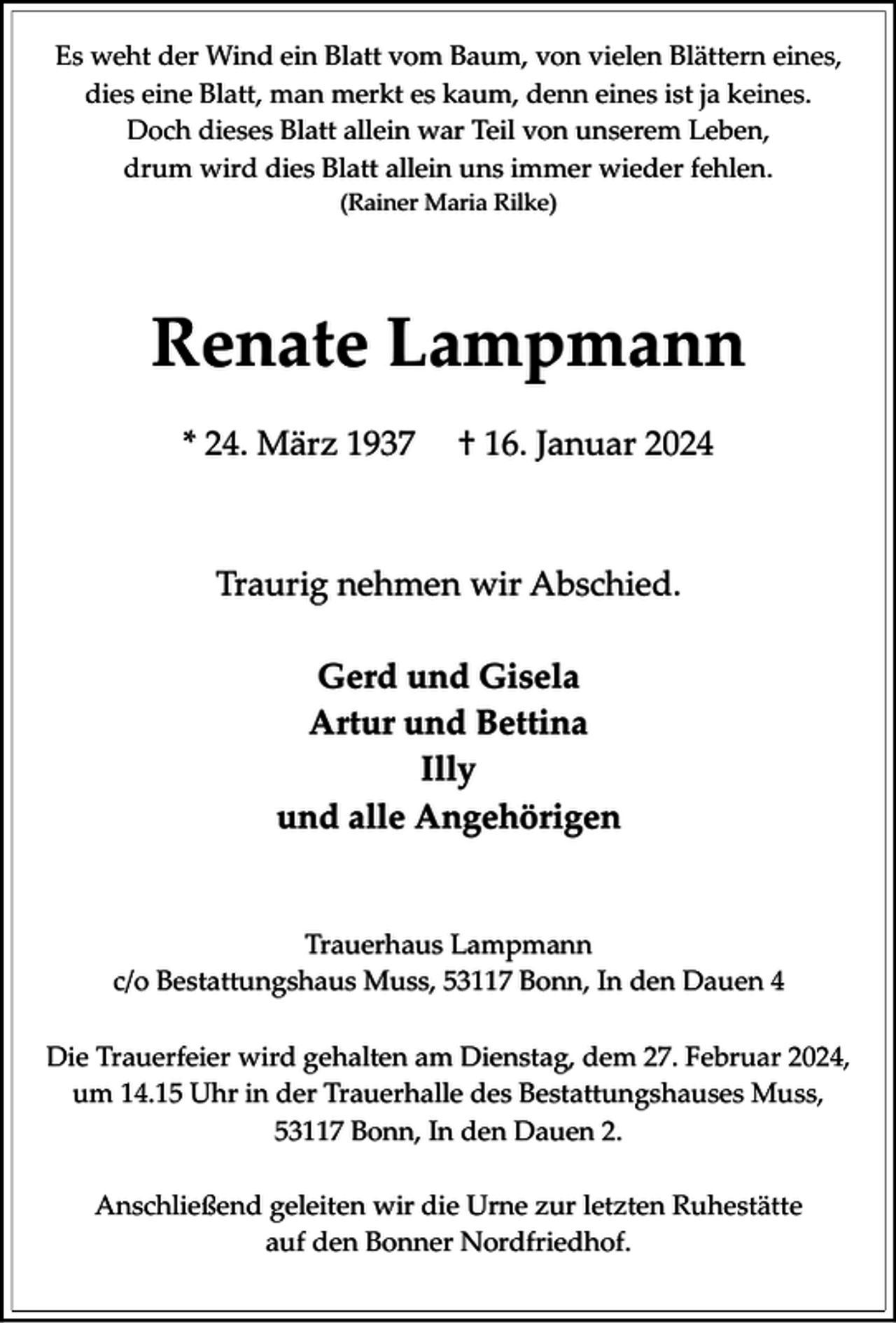 <p>Es weht der Wind ein Blatt vom Baum, von vielen Blättern eines,<br />dies eine Blatt, man merkt es kaum, denn eines ist ja keines.<br />Doch dieses Blatt allein war Teil von unserem Leben,<br />drum wird dies Blatt allein uns immer wieder fehlen.<br />(Rainer Maria Rilke)</p><p>Renate Lampmann<br />* 24. März 1937</p><p>† 16. Januar 2024</p><p>Traurig nehmen wir Abschied.<br />Gerd und Gisela<br />Artur und Bettina<br />Illy<br />und alle Angehörigen</p><p>Trauerhaus Lampmann<br />c/o Bestattungshaus Muss, 53117 Bonn, In den Dauen 4<br />Die Trauerfeier wird gehalten am Dienstag, dem 27. Februar 2024,<br />um 14.15 Uhr in der Trauerhalle des Bestattungshauses Muss,<br />53117 Bonn, In den Dauen 2.<br />Anschließend geleiten wir die Urne zur letzten Ruhestätte<br />auf den Bonner Nordfriedhof.</p>