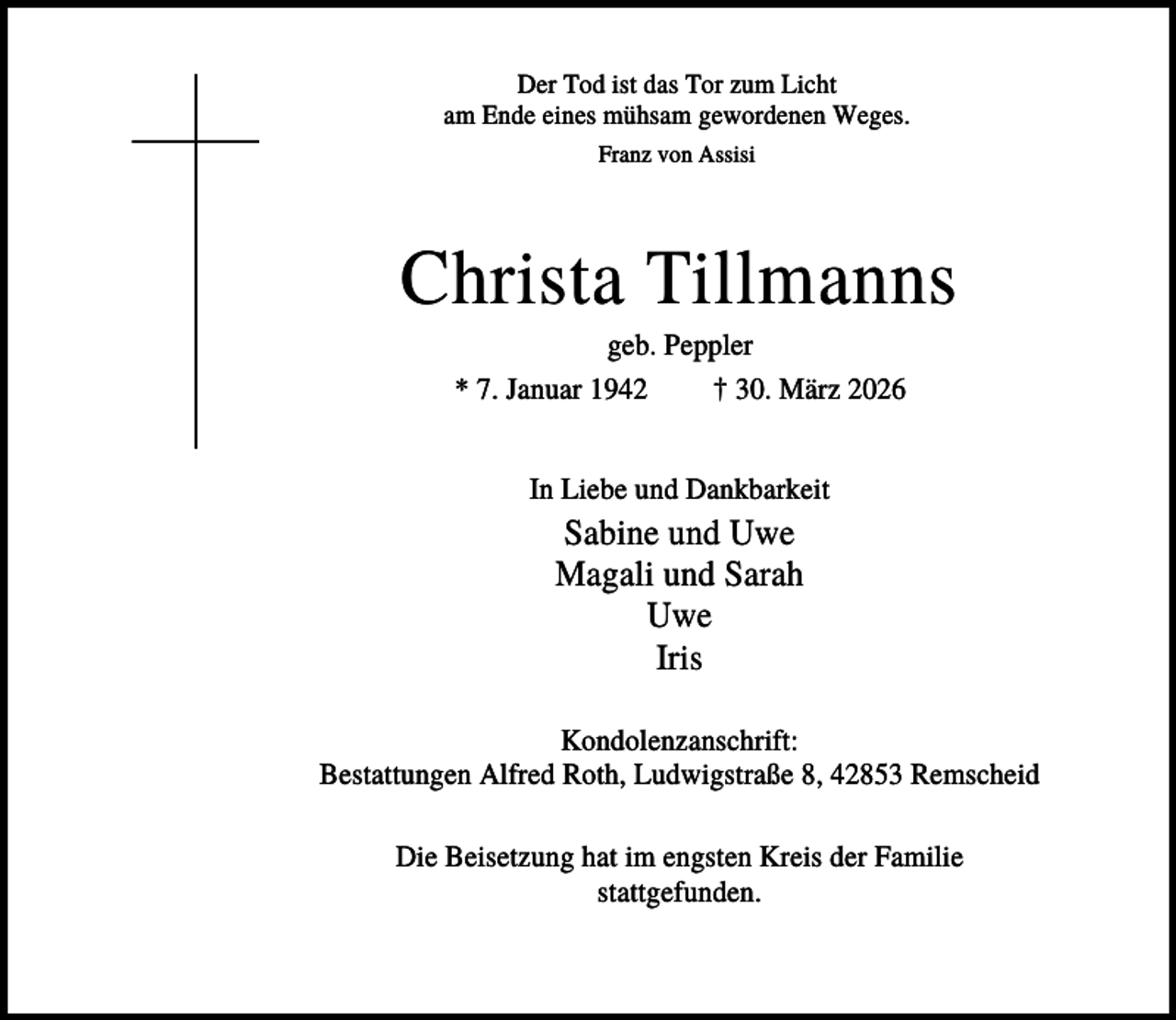 <p>Der Tod ist das Tor zum Licht<br />am Ende eines mühsam gewordenen Weges.<br />Franz von Assisi</p><p>Christa Tillmanns<br />geb. Peppler<br />* 7. Januar 1942<br />† 30. März 2026<br />In Liebe und Dankbarkeit</p><p>Sabine und Uwe<br />Magali und Sarah<br />Uwe<br />Iris<br />Kondolenzanschrift:<br />Bestattungen Alfred Roth, Ludwigstraße 8, 42853 Remscheid<br />Die Beisetzung hat im engsten Kreis der Familie<br />stattgefunden.</p>
