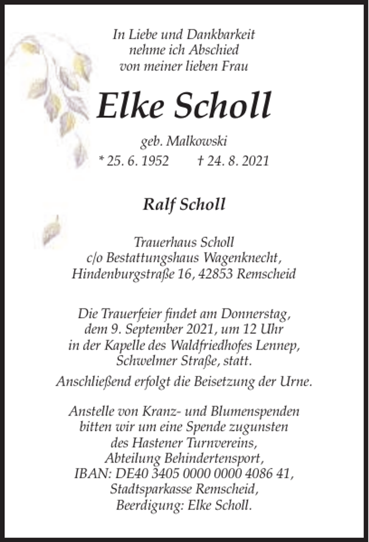 <p>In Liebe und Dankbarkeit<br />nehme ich Abschied<br />von meiner lieben Frau</p><p>Elke Scholl<br />geb. Malkowski<br />* 25. 6. 1952<br />† 24. 8. 2021</p><p>Ralf Scholl<br />Trauerhaus Scholl<br />c/o Bestattungshaus Wagenknecht,<br />Hindenburgstraße 16, 42853 Remscheid<br />Die Trauerfeier findet am Donnerstag,<br />dem 9. September 2021, um 12 Uhr<br />in der Kapelle des Waldfriedhofes Lennep,<br />Schwelmer Straße, statt.<br />Anschließend erfolgt die Beisetzung der Urne.<br />Anstelle von Kranz- und Blumenspenden<br />bitten wir um eine Spende zugunsten<br />des Hastener Turnvereins,<br />Abteilung Behindertensport,<br />IBAN: DE40 3405 4086 41,<br />Stadtsparkasse Remscheid,<br />Beerdigung: Elke Scholl.</p>