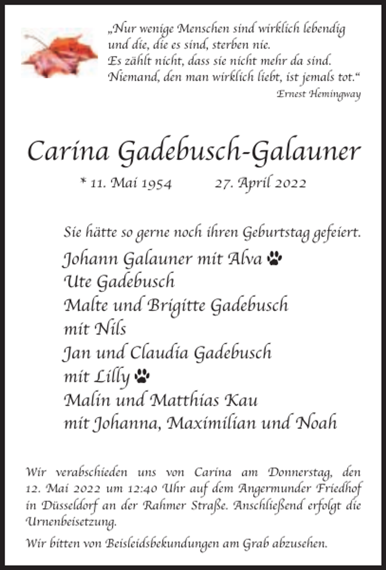 <p>„Nur wenige Menschen sind wirklich lebendig<br />und die, die es sind, sterben nie.<br />Es za¨hlt nicht, dass sie nicht mehr da sind.<br />Niemand, den man wirklich liebt, ist jemals tot.“<br />Ernest Hemingway</p><p>Carina Gadebusch-Galauner<br />* 11. Mai 1954</p><p>27. April 2022</p><p>Sie ha¨tte so gerne noch ihren Geburtstag gefeiert.</p><p>Johann Galauner mit Alva<br />Ute Gadebusch<br />Malte und Brigitte Gadebusch<br />mit Nils<br />Jan und Claudia Gadebusch<br />mit Lilly<br />Malin und Matthias Kau<br />mit Johanna, Maximilian und Noah<br />Wir verabschieden uns von Carina am Donnerstag, den<br />12. Mai 2022 um 12:40 Uhr auf dem Angermunder Friedhof<br />in Du¨sseldorf an der Rahmer Strasse. Anschliessend erfolgt die<br />Urnenbeisetzung.<br />Wir bitten von Beisleidsbekundungen am Grab abzusehen.</p>