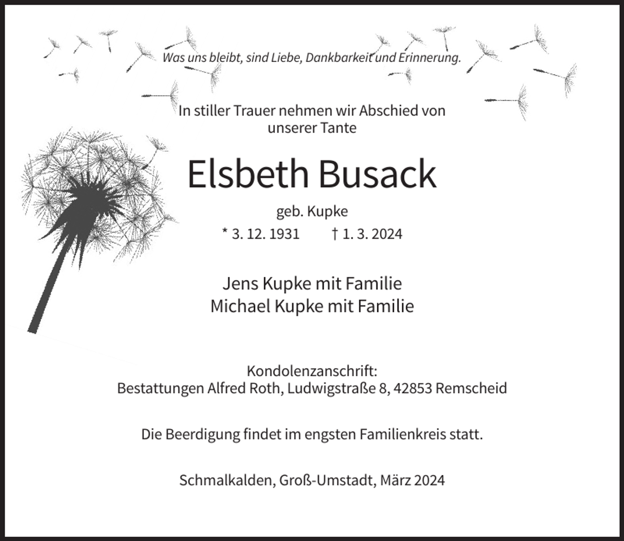 <p>Was uns bleibt, sind Liebe, Dankbarkeit und Erinnerung.</p><p>In stiller Trauer nehmen wir Abschied von<br />unserer Tante</p><p>Elsbeth Busack<br />geb. Kupke<br />* 3. 12. 1931<br />† 1. 3. 2024</p><p>Jens Kupke mit Familie<br />Michael Kupke mit Familie</p><p>Kondolenzanschrift:<br />Bestattungen Alfred Roth, Ludwigstraße 8, 42853 Remscheid<br />Die Beerdigung findet im engsten Familienkreis statt.<br />Schmalkalden, Groß-Umstadt, März 2024</p>