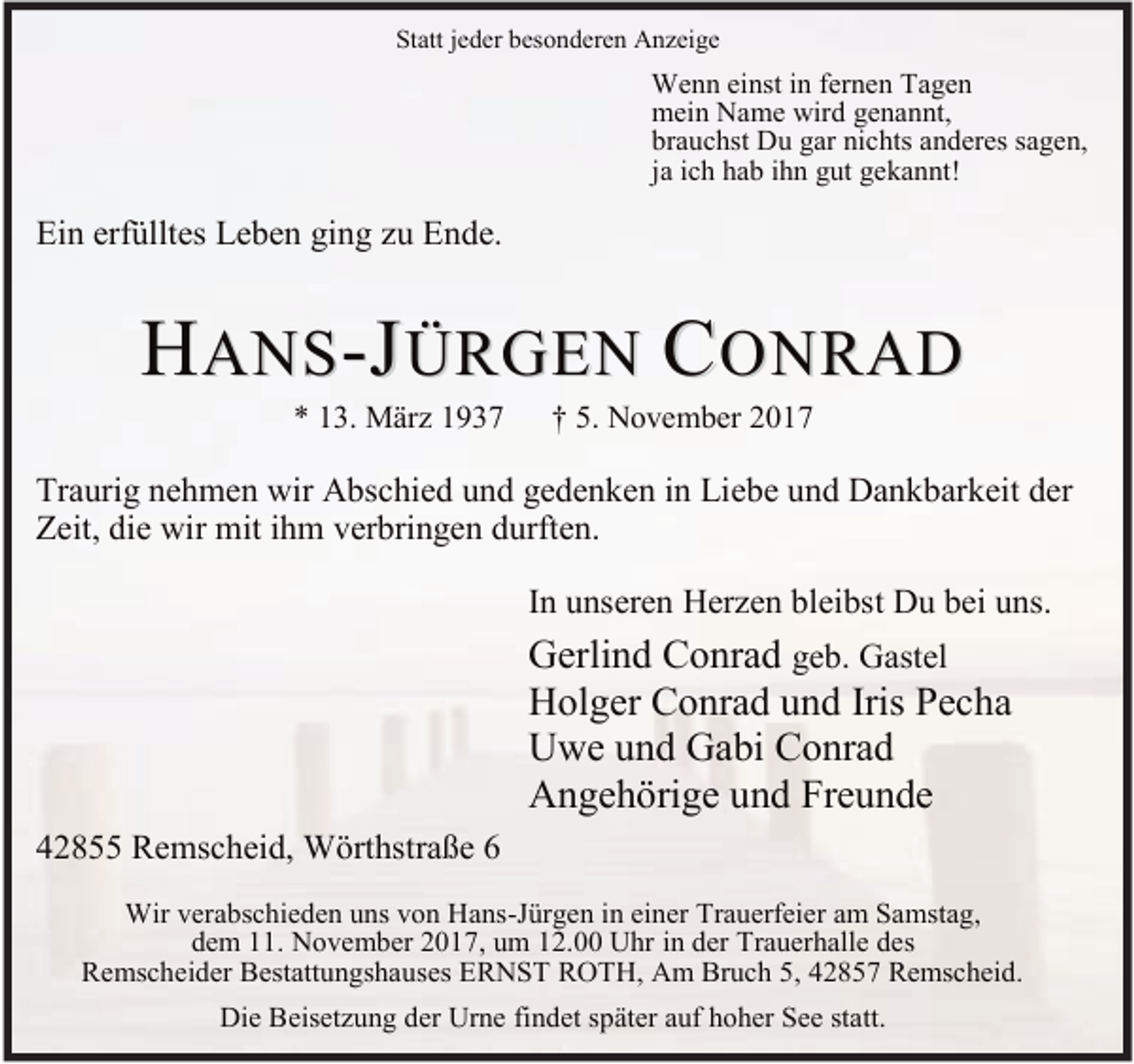 <p>Statt jeder besonderen Anzeige</p><p>Wenn einst in fernen Tagen<br />mein Name wird genannt,<br />brauchst Du gar nichts anderes sagen,<br />ja ich hab ihn gut gekannt!</p><p>Ein erfülltes Leben ging zu Ende.</p><p>HANS-JÜRGEN CONRAD<br />* 13. März 1937</p><p>† 5. November 2017</p><p>Traurig nehmen wir Abschied und gedenken in Liebe und Dankbarkeit der<br />Zeit, die wir mit ihm verbringen durften.<br />In unseren Herzen bleibst Du bei uns.</p><p>Gerlind Conrad geb. Gastel<br />Holger Conrad und Iris Pecha<br />Uwe und Gabi Conrad<br />Angehörige und Freunde<br />42855 Remscheid, Wörthstraße 6<br />Wir verabschieden uns von Hans-Jürgen in einer Trauerfeier am Samstag,<br />dem 11. November 2017, um 12.00 Uhr in der Trauerhalle des<br />Remscheider Bestattungshauses ERNST ROTH, Am Bruch 5, 42857 Remscheid.<br />Die Beisetzung der Urne findet später auf hoher See statt.</p>