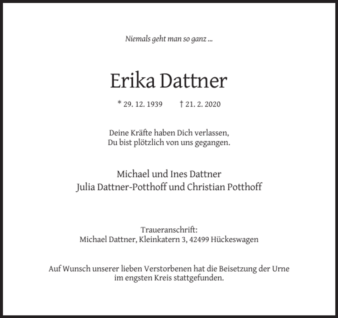 <p>Niemals geht man so ganz ...</p><p>Erika Dattner<br />* 29. 12. 1939</p><p>† 21. 2. 2020</p><p>Deine Kräfte haben Dich verlassen,<br />Du bist plötzlich von uns gegangen.</p><p>Michael und Ines Dattner<br />Julia Dattner-Potthoff und Christian Potthoff</p><p>Traueranschrift:<br />Michael Dattner, Kleinkatern 3, 42499 Hückeswagen</p><p>Auf Wunsch unserer lieben Verstorbenen hat die Beisetzung der Urne<br />im engsten Kreis stattgefunden.</p>