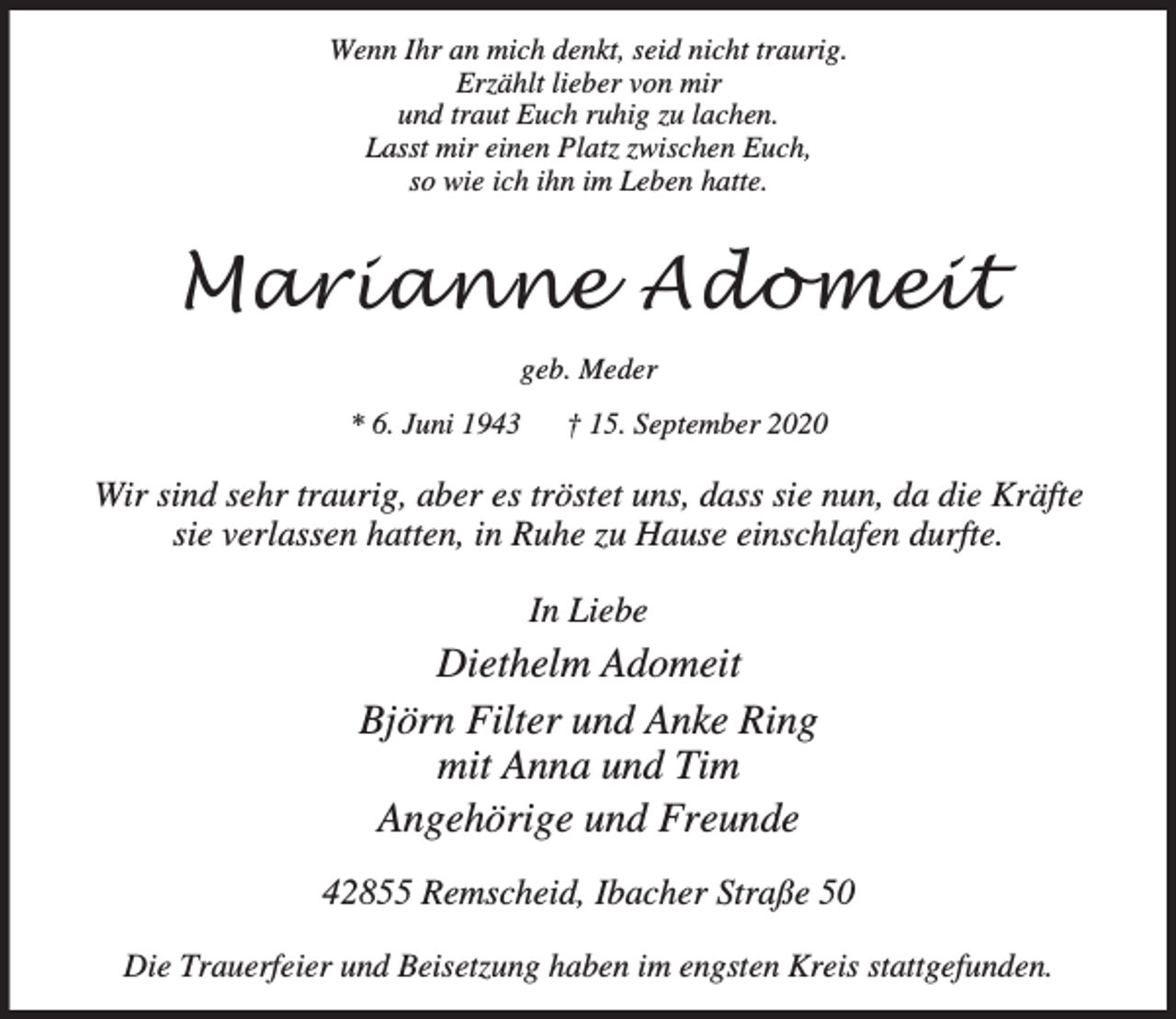 <p>Wenn Ihr an mich denkt, seid nicht traurig.<br />Erzählt lieber von mir<br />und traut Euch ruhig zu lachen.<br />Lasst mir einen Platz zwischen Euch,<br />so wie ich ihn im Leben hatte.</p><p>Marianne Adomeit<br />geb. Meder<br />* 6. Juni 1943</p><p>† 15. September 2020</p><p>Wir sind sehr traurig, aber es tröstet uns, dass sie nun, da die Kräfte<br />sie verlassen hatten, in Ruhe zu Hause einschlafen durfte.<br />In Liebe</p><p>Diethelm Adomeit<br />Björn Filter und Anke Ring<br />mit Anna und Tim<br />Angehörige und Freunde<br />42855 Remscheid, Ibacher Straße 50<br />Die Trauerfeier und Beisetzung haben im engsten Kreis stattgefunden.</p>
