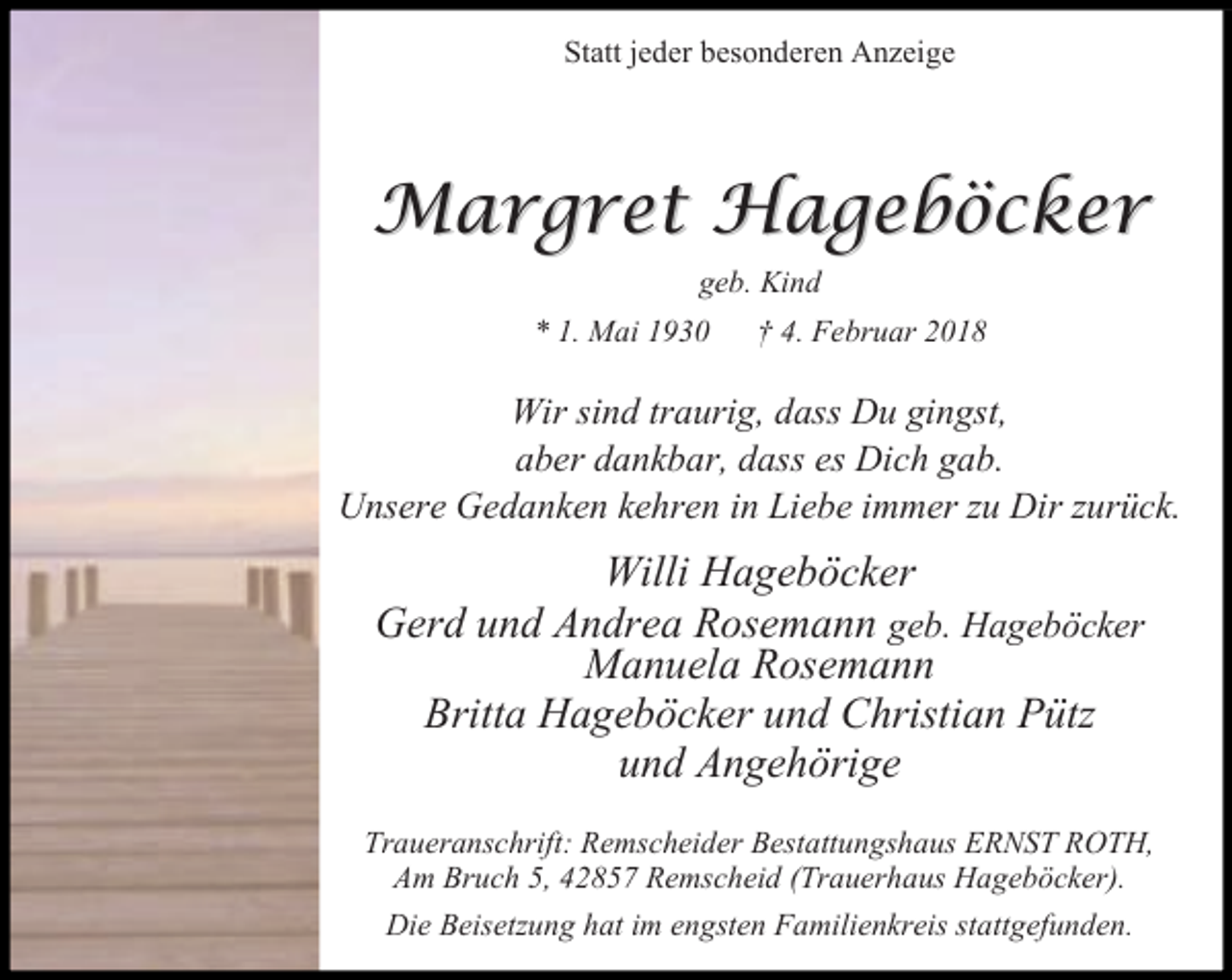 <p>Statt jeder besonderen Anzeige</p><p>Margret Hageböcker<br />geb. Kind<br />* 1. Mai 1930</p><p>† 4. Februar 2018</p><p>Wir sind traurig, dass Du gingst,<br />aber dankbar, dass es Dich gab.<br />Unsere Gedanken kehren in Liebe immer zu Dir zurück.</p><p>Willi Hageböcker<br />Gerd und Andrea Rosemann geb. Hageböcker<br />Manuela Rosemann<br />Britta Hageböcker und Christian Pütz<br />und Angehörige<br />Traueranschrift: Remscheider Bestattungshaus ERNST ROTH,<br />Am Bruch 5, 42857 Remscheid (Trauerhaus Hageböcker).<br />Die Beisetzung hat im engsten Familienkreis stattgefunden.</p>