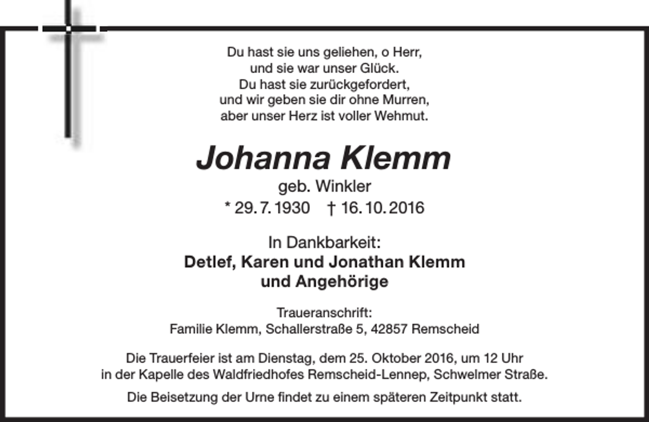 <p>Du hast sie uns geliehen, o Herr,<br />und sie war unser Glück.<br />Du hast sie zurückgefordert,<br />und wir geben sie dir ohne Murren,<br />aber unser Herz ist voller Wehmut.</p><p>Johanna Klemm<br />geb. Winkler<br />* 29. 7. 1930 † 16. 10. 2016</p><p>In Dankbarkeit:<br />Detlef, Karen und Jonathan Klemm<br />und Angehörige<br />Traueranschrift:<br />Familie Klemm, Schallerstraße 5, 42857 Remscheid<br />Die Trauerfeier ist am Dienstag, dem 25. Oktober 2016, um 12 Uhr<br />in der Kapelle des Waldfriedhofes Remscheid-Lennep, Schwelmer Straße.<br />Die Beisetzung der Urne ﬁndet zu einem späteren Zeitpunkt statt.</p>