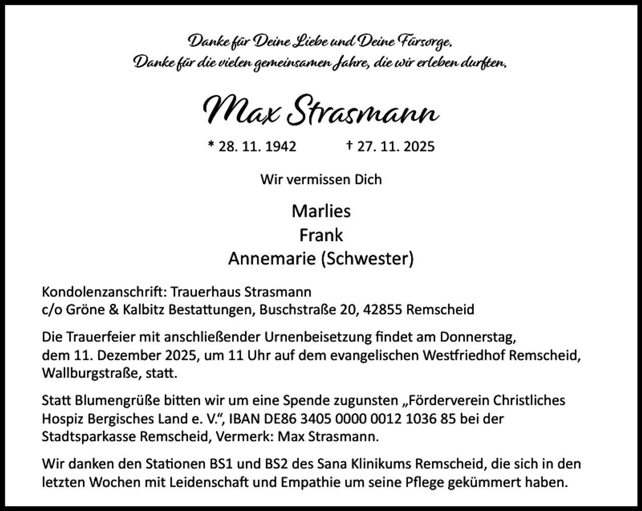 <p>Danke für Deine Liebe und Deine Fürsorge.<br />Danke für die vielen gemeinsamen Jahre, die wir erleben durften.</p><p>Max Strasmann<br />* 28. 11. 1942</p><p>† 27. 11. 2025</p><p>Wir vermissen Dich</p><p>Marlies<br />Frank<br />Annemarie (Schwester)<br />Kondolenzanschri : Trauerhaus Strasmann<br />c/o Gröne &amp; Kalbitz Besta ungen, Buschstraße 20, 42855 Remscheid<br />Die Trauerfeier mit anschließender Urnenbeisetzung ﬁndet am Donnerstag,<br />dem 11. Dezember 2025, um 11 Uhr auf dem evangelischen Wes riedhof Remscheid,<br />Wallburgstraße, sta .<br />Sta Blumengrüße bi en wir um eine Spende zugunsten „Förderverein Christliches<br />Hospiz Bergisches Land e. V.“, IBAN DE86 3405 0012 1036 85 bei der<br />Stadtsparkasse Remscheid, Vermerk: Max Strasmann.<br />Wir danken den Sta onen BS1 und BS2 des Sana Klinikums Remscheid, die sich in den<br />letzten Wochen mit Leidenscha und Empathie um seine Pﬂege gekümmert haben.</p>