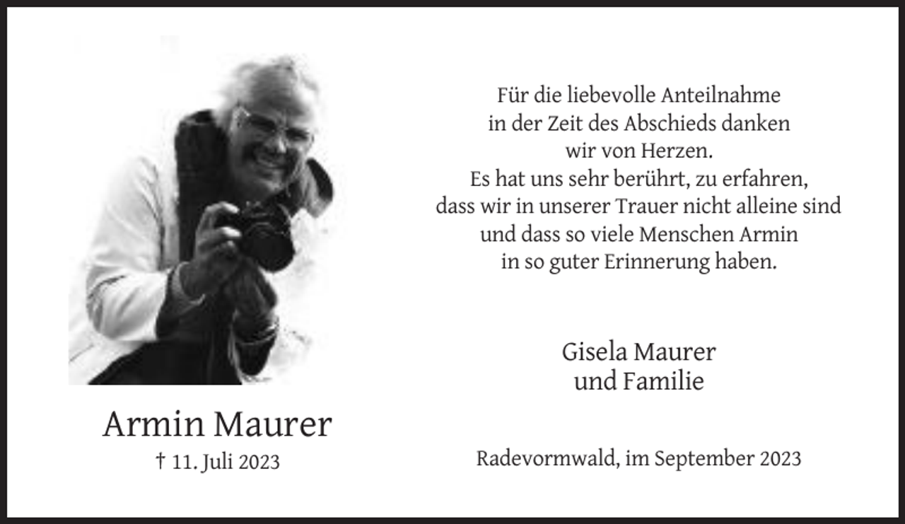 <p>Für die liebevolle Anteilnahme<br />in der Zeit des Abschieds danken<br />wir von Herzen.<br />Es hat uns sehr berührt, zu erfahren,<br />dass wir in unserer Trauer nicht alleine sind<br />und dass so viele Menschen Armin<br />in so guter Erinnerung haben.</p><p>Gisela Maurer<br />und Familie</p><p>Armin Maurer<br />† 11. Juli 2023</p><p>Radevormwald, im September 2023</p>