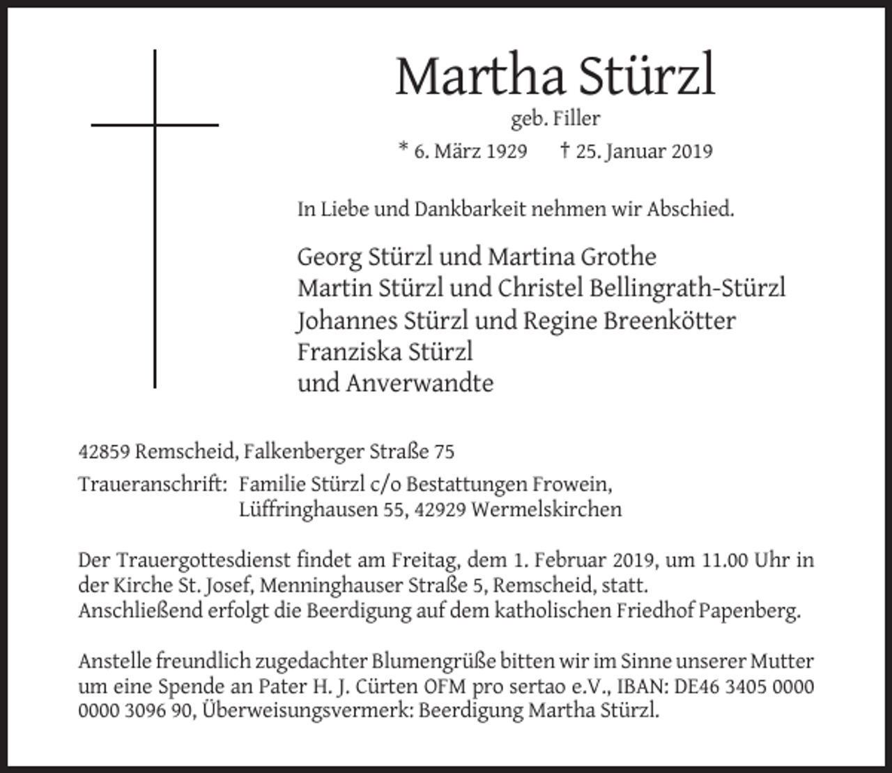 <p>Martha Stürzl<br />geb. Filler<br />* 6. März 1929 † 25. Januar 2019<br />In Liebe und Dankbarkeit nehmen wir Abschied.</p><p>Georg Stürzl und Martina Grothe<br />Martin Stürzl und Christel Bellingrath-Stürzl<br />Johannes Stürzl und Regine Breenkötter<br />Franziska Stürzl<br />und Anverwandte<br />42859 Remscheid, Falkenberger Straße 75<br />Traueranschrift: Familie Stürzl c/o Bestattungen Frowein,<br />Lüffringhausen 55, 42929 Wermelskirchen<br />Der Trauergottesdienst findet am Freitag, dem 1. Februar 2019, um 11.00 Uhr in<br />der Kirche St. Josef, Menninghauser Straße 5, Remscheid, statt.<br />Anschließend erfolgt die Beerdigung auf dem katholischen Friedhof Papenberg.<br />Anstelle freundlich zugedachter Blumengrüße bitten wir im Sinne unserer Mutter<br />um eine Spende an Pater H. J. Cürten OFM pro sertao e.V., IBAN: DE46 3405 3096 90, Überweisungsvermerk: Beerdigung Martha Stürzl.</p>