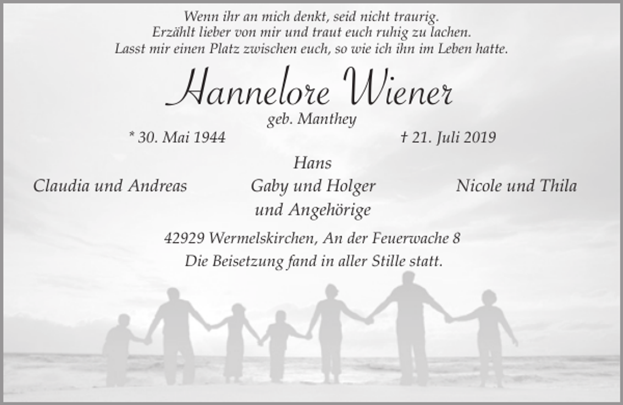 <p>Wenn ihr an mich denkt, seid nicht traurig.<br />Erzählt lieber von mir und traut euch ruhig zu lachen.<br />Lasst mir einen Platz zwischen euch, so wie ich ihn im Leben hatte.</p><p>Hannelore Wiener<br />* 30. Mai 1944</p><p>Claudia und Andreas</p><p>geb. Manthey</p><p>Hans<br />Gaby und Holger<br />und Angehörige</p><p>† 21. Juli 2019</p><p>Nicole und Thila</p><p>42929 Wermelskirchen, An der Feuerwache 8<br />Die Beisetzung fand in aller Stille statt.</p>