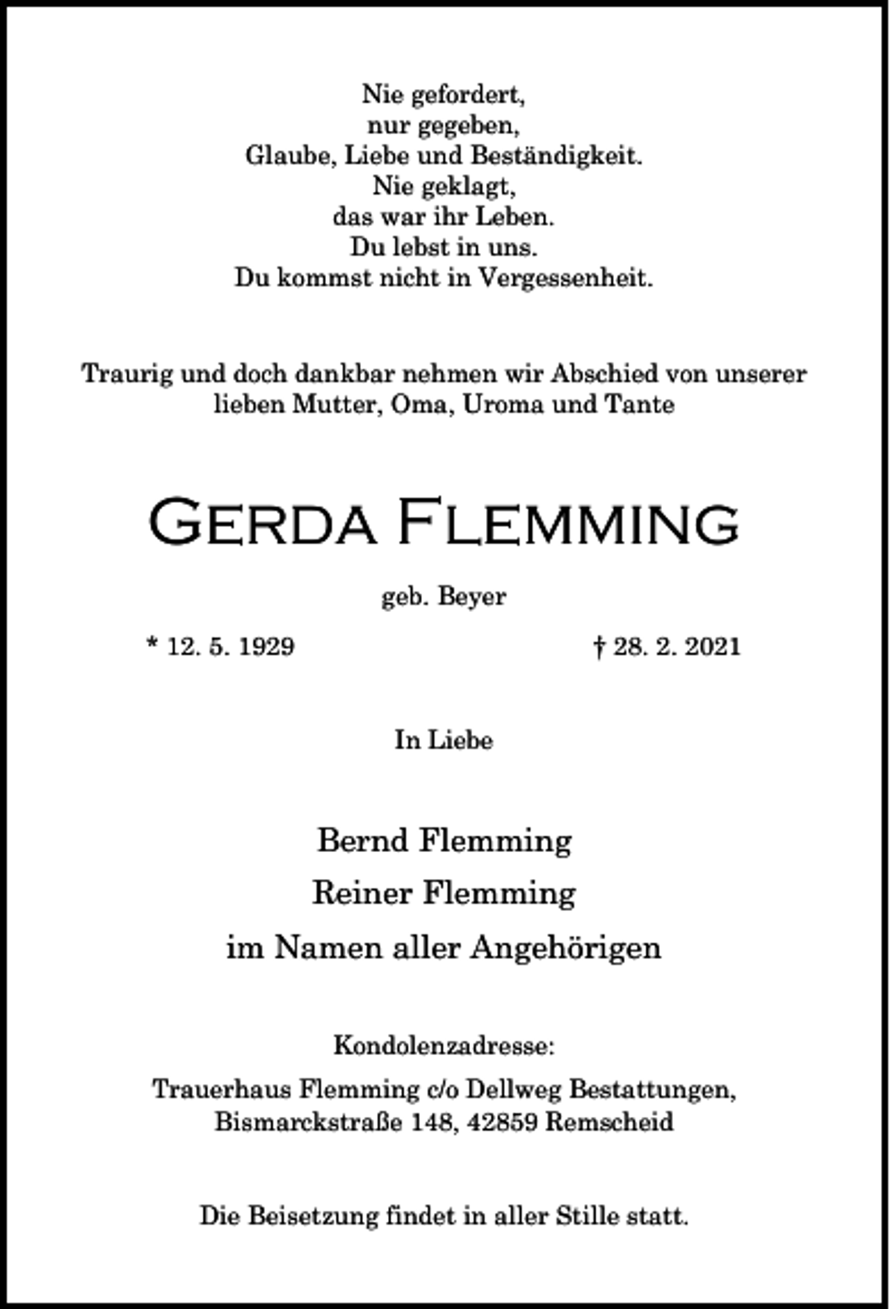 <p>Nie gefordert,<br />nur gegeben,<br />Glaube, Liebe und Beständigkeit.<br />Nie geklagt,<br />das war ihr Leben.<br />Du lebst in uns.<br />Du kommst nicht in Vergessenheit.<br />Traurig und doch dankbar nehmen wir Abschied von unserer<br />lieben Mutter, Oma, Uroma und Tante</p><p>Gerda Flemming<br />geb. Beyer<br />* 12. 5. 1929</p><p>† 28. 2. 2021<br />In Liebe</p><p>Bernd Flemming<br />Reiner Flemming<br />im Namen aller Angehörigen<br />Kondolenzadresse:<br />Trauerhaus Flemming c/o Dellweg Bestattungen,<br />Bismarckstraße 148, 42859 Remscheid<br />Die Beisetzung findet in aller Stille statt.</p>