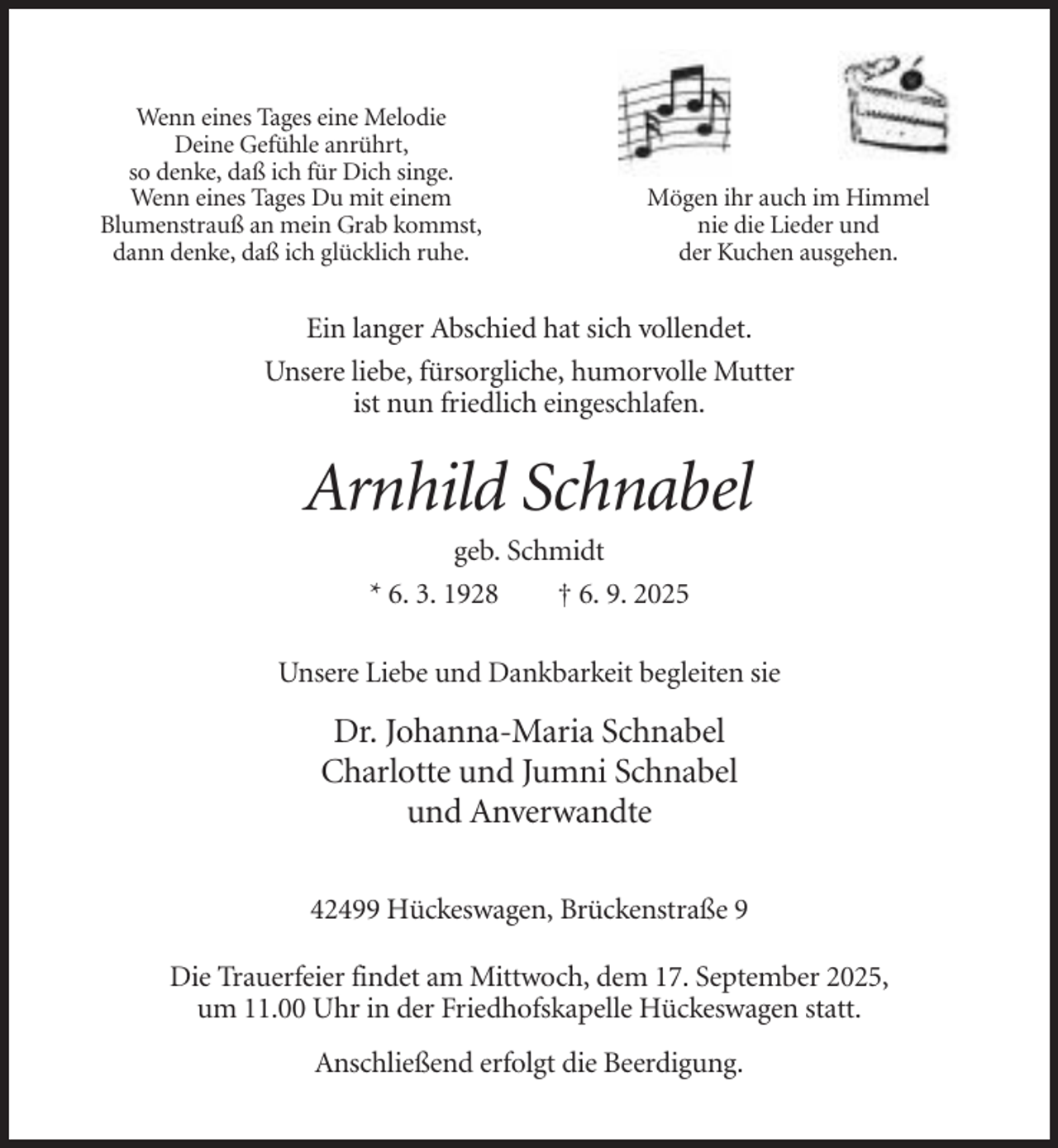 <p>Wenn eines Tages eine Melodie<br />Deine Gefühle anrührt,<br />so denke, daß ich für Dich singe.<br />Wenn eines Tages Du mit einem<br />Blumenstrauß an mein Grab kommst,<br />dann denke, daß ich glücklich ruhe.</p><p>Mögen ihr auch im Himmel<br />nie die Lieder und<br />der Kuchen ausgehen.</p><p>Ein langer Abschied hat sich vollendet.<br />Unsere liebe, fürsorgliche, humorvolle Mutter<br />ist nun friedlich eingeschlafen.</p><p>Arnhild Schnabel<br />geb. Schmidt<br />* 6. 3. 1928<br />† 6. 9. 2025<br />Unsere Liebe und Dankbarkeit begleiten sie</p><p>Dr. Johanna-Maria Schnabel<br />Charlotte und Jumni Schnabel<br />und Anverwandte<br />42499 Hückeswagen, Brückenstraße 9<br />Die Trauerfeier findet am Mittwoch, dem 17. September 2025,<br />um 11.00 Uhr in der Friedhofskapelle Hückeswagen statt.<br />Anschließend erfolgt die Beerdigung.</p>