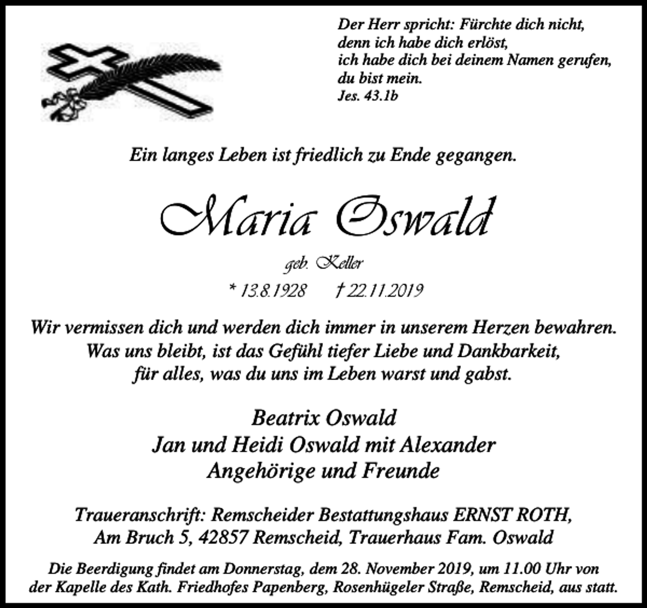 <p>Der Herr spricht: Fürchte dich nicht,<br />denn ich habe dich erlöst,<br />ich habe dich bei deinem Namen gerufen,<br />du bist mein.<br />Jes. 43.1b</p><p>Ein langes Leben ist friedlich zu Ende gegangen.</p><p>Maria Oswald<br />geb. Keller<br />* 13.8.1928<br />† 22.11.2019</p><p>Wir vermissen dich und werden dich immer in unserem Herzen bewahren.<br />Was uns bleibt, ist das Gefühl tiefer Liebe und Dankbarkeit,<br />für alles, was du uns im Leben warst und gabst.</p><p>Beatrix Oswald<br />Jan und Heidi Oswald mit Alexander<br />Angehörige und Freunde<br />Traueranschrift: Remscheider Bestattungshaus ERNST ROTH,<br />Am Bruch 5, 42857 Remscheid, Trauerhaus Fam. Oswald<br />Die Beerdigung findet am Donnerstag, dem 28. November 2019, um 11.00 Uhr von<br />der Kapelle des Kath. Friedhofes Papenberg, Rosenhügeler Straße, Remscheid, aus statt.</p>