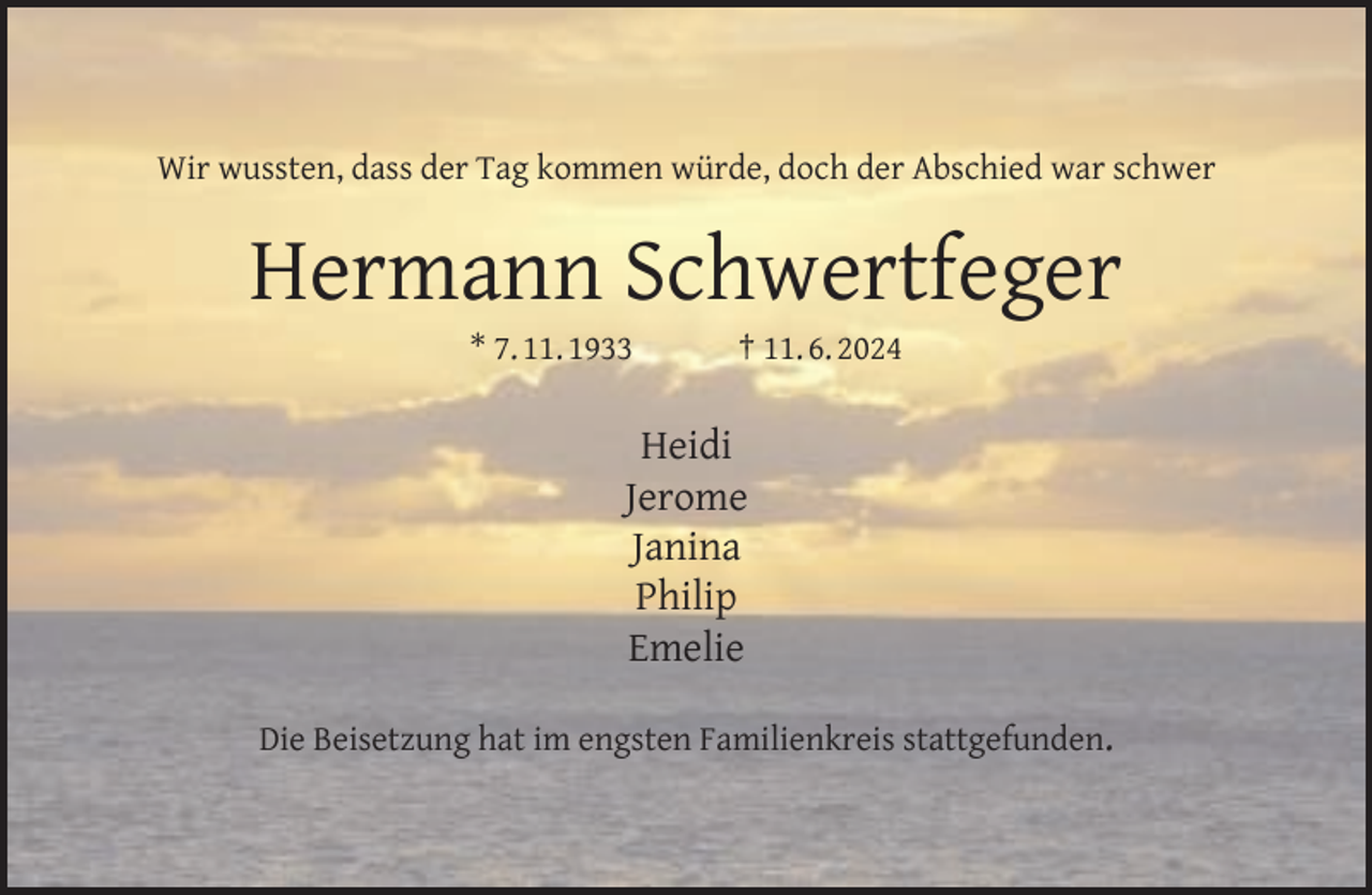<p>Wir wussten, dass der Tag kommen würde, doch der Abschied war schwer</p><p>Hermann Schwertfeger<br />* 7. 11. 1933</p><p>† 11. 6. 2024</p><p>Heidi<br />Jerome<br />Janina<br />Philip<br />Emelie<br />Die Beisetzung hat im engsten Familienkreis stattgefunden.</p>