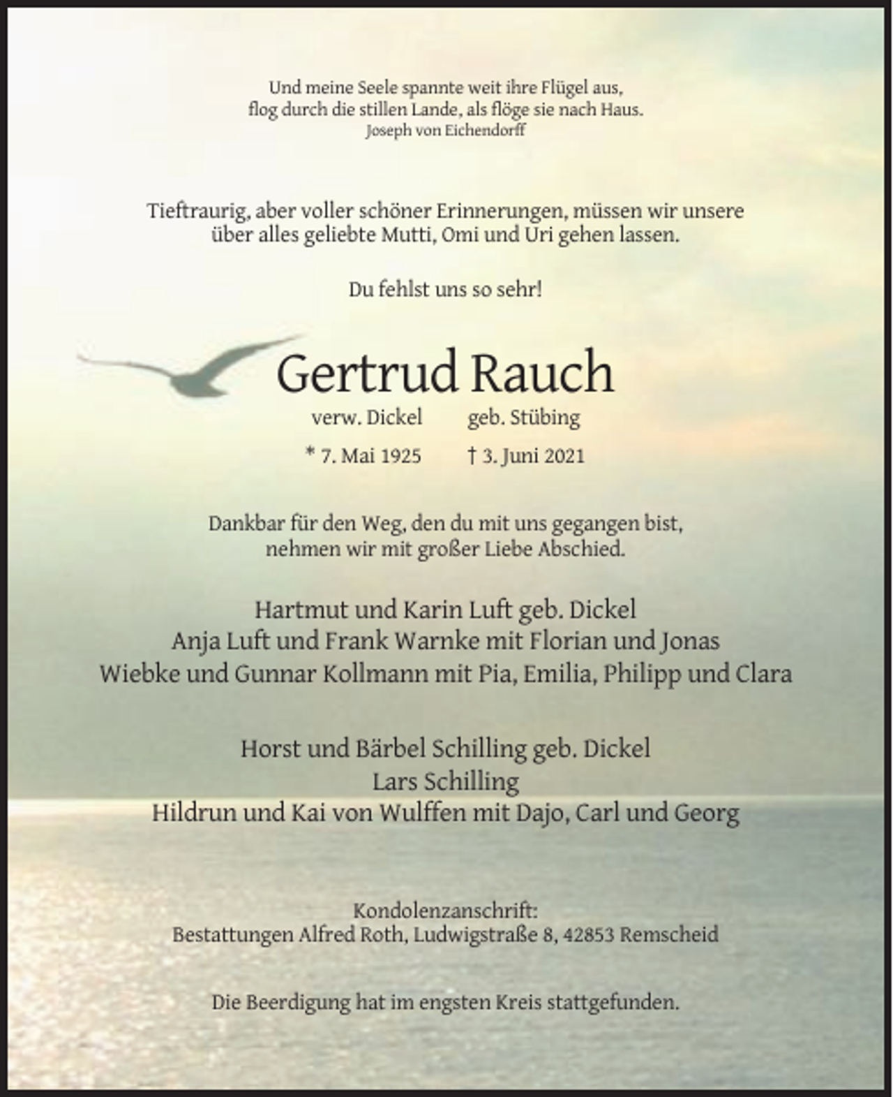 <p>Und meine Seele spannte weit ihre Flügel aus,<br />flog durch die stillen Lande, als flöge sie nach Haus.<br />Joseph von Eichendorff</p><p>Tieftraurig, aber voller schöner Erinnerungen, müssen wir unsere<br />über alles geliebte Mutti, Omi und Uri gehen lassen.<br />Du fehlst uns so sehr!</p><p>Gertrud Rauch<br />verw. Dickel</p><p>geb. Stübing</p><p>* 7. Mai 1925</p><p>† 3. Juni 2021</p><p>Dankbar für den Weg, den du mit uns gegangen bist,<br />nehmen wir mit großer Liebe Abschied.</p><p>Hartmut und Karin Luft geb. Dickel<br />Anja Luft und Frank Warnke mit Florian und Jonas<br />Wiebke und Gunnar Kollmann mit Pia, Emilia, Philipp und Clara<br />Horst und Bärbel Schilling geb. Dickel<br />Lars Schilling<br />Hildrun und Kai von Wulffen mit Dajo, Carl und Georg</p><p>Kondolenzanschrift:<br />Bestattungen Alfred Roth, Ludwigstraße 8, 42853 Remscheid</p><p>Die Beerdigung hat im engsten Kreis stattgefunden.</p>
