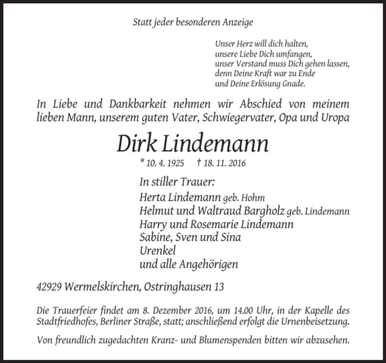 <p>Statt jeder besonderen Anzeige<br />Unser Herz will dich halten,<br />unsere Liebe Dich umfangen,<br />unser Verstand muss Dich gehen lassen,<br />denn Deine Kraft war zu Ende<br />und Deine Erlösung Gnade.</p><p>In Liebe und Dankbarkeit nehmen wir Abschied von meinem<br />lieben Mann, unserem guten Vater, Schwiegervater, Opa und Uropa</p><p>Dirk Lindemann<br />* 10. 4. 1925</p><p>† 18. 11. 2016</p><p>In stiller Trauer:<br />Herta Lindemann geb. Hohm<br />Helmut und Waltraud Bargholz geb. Lindemann<br />Harry und Rosemarie Lindemann<br />Sabine, Sven und Sina<br />Urenkel<br />und alle Angehörigen<br />42929 Wermelskirchen, Ostringhausen 13<br />Die Trauerfeier findet am 8. Dezember 2016, um 14.00 Uhr, in der Kapelle des<br />Stadtfriedhofes, Berliner Straße, statt; anschließend erfolgt die Urnenbeisetzung.<br />Von freundlich zugedachten Kranz- und Blumenspenden bitten wir abzusehen.</p>