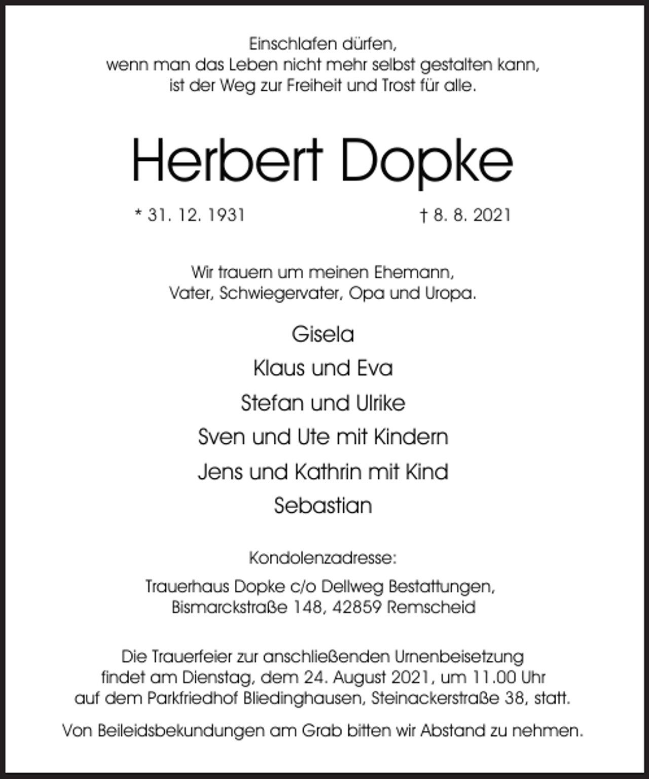 <p>Einschlafen dürfen,<br />wenn man das Leben nicht mehr selbst gestalten kann,<br />ist der Weg zur Freiheit und Trost für alle.</p><p>Herbert Dopke<br />* 31. 12. 1931</p><p>† 8. 8. 2021</p><p>Wir trauern um meinen Ehemann,<br />Vater, Schwiegervater, Opa und Uropa.</p><p>Gisela<br />Klaus und Eva<br />Stefan und Ulrike<br />Sven und Ute mit Kindern<br />Jens und Kathrin mit Kind<br />Sebastian<br />Kondolenzadresse:<br />Trauerhaus Dopke c/o Dellweg Bestattungen,<br />Bismarckstraße 148, 42859 Remscheid<br />Die Trauerfeier zur anschließenden Urnenbeisetzung<br />findet am Dienstag, dem 24. August 2021, um 11.00 Uhr<br />auf dem Parkfriedhof Bliedinghausen, Steinackerstraße 38, statt.<br />Von Beileidsbekundungen am Grab bitten wir Abstand zu nehmen.</p>