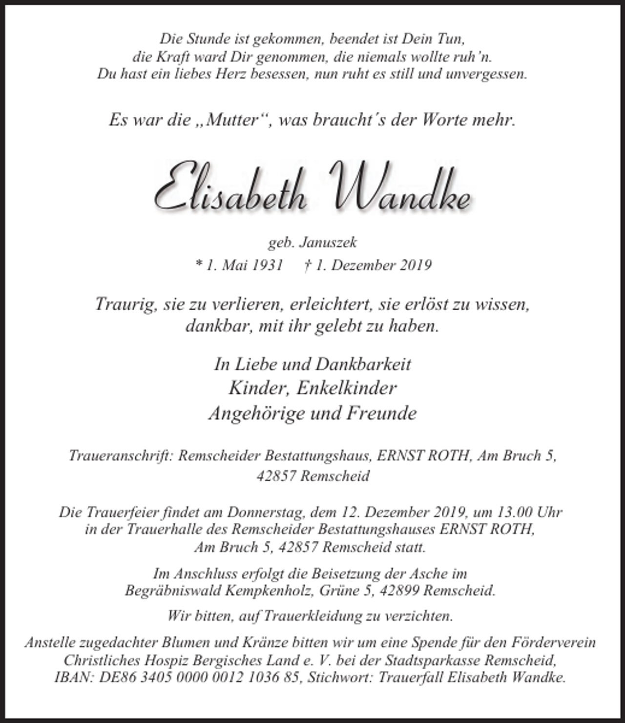 <p>Die Stunde ist gekommen, beendet ist Dein Tun,<br />die Kraft ward Dir genommen, die niemals wollte ruh’n.<br />Du hast ein liebes Herz besessen, nun ruht es still und unvergessen.</p><p>Es war die „Mutter“, was braucht´s der Worte mehr.</p><p>Elisabeth Wandke<br />geb. Januszek<br />* 1. Mai 1931 † 1. Dezember 2019</p><p>Traurig, sie zu verlieren, erleichtert, sie erlöst zu wissen,<br />dankbar, mit ihr gelebt zu haben.<br />In Liebe und Dankbarkeit</p><p>Kinder, Enkelkinder<br />Angehörige und Freunde<br />Traueranschrift: Remscheider Bestattungshaus, ERNST ROTH, Am Bruch 5,<br />42857 Remscheid<br />Die Trauerfeier findet am Donnerstag, dem 12. Dezember 2019, um 13.00 Uhr<br />in der Trauerhalle des Remscheider Bestattungshauses ERNST ROTH,<br />Am Bruch 5, 42857 Remscheid statt.<br />Im Anschluss erfolgt die Beisetzung der Asche im<br />Begräbniswald Kempkenholz, Grüne 5, 42899 Remscheid.<br />Wir bitten, auf Trauerkleidung zu verzichten.<br />Anstelle zugedachter Blumen und Kränze bitten wir um eine Spende für den Förderverein<br />Christliches Hospiz Bergisches Land e. V. bei der Stadtsparkasse Remscheid,<br />IBAN: DE86 3405 0012 1036 85, Stichwort: Trauerfall Elisabeth Wandke.</p>