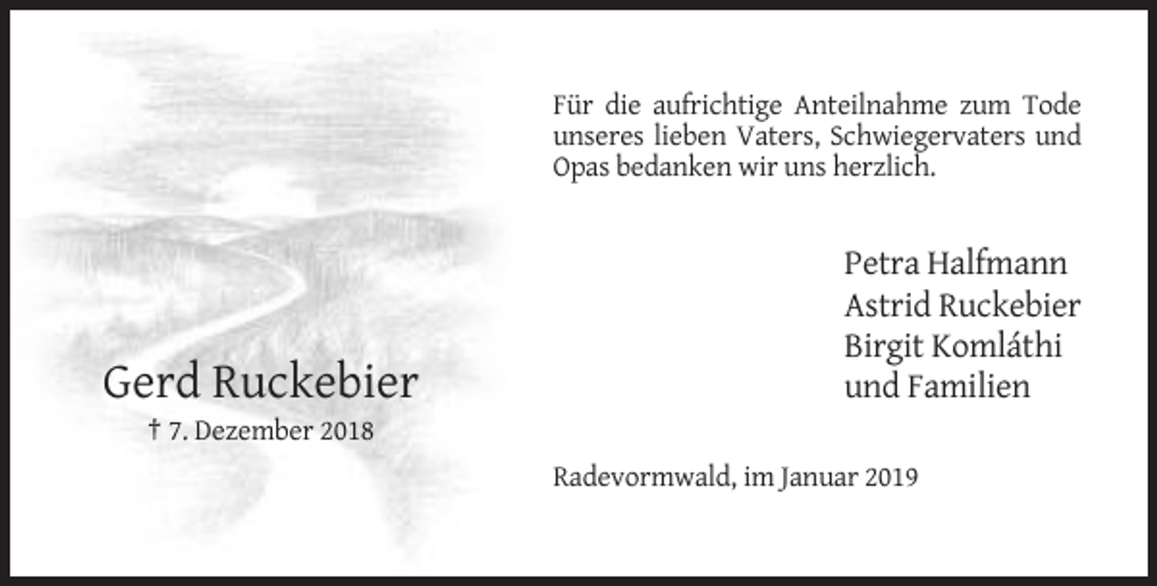 <p>Für die aufrichtige Anteilnahme zum Tode<br />unseres lieben Vaters, Schwiegervaters und<br />Opas bedanken wir uns herzlich.</p><p>Gerd Ruckebier</p><p>Petra Halfmann<br />Astrid Ruckebier<br />Birgit Komláthi<br />und Familien</p><p>† 7. Dezember 2018<br />Radevormwald, im Januar 2019</p>