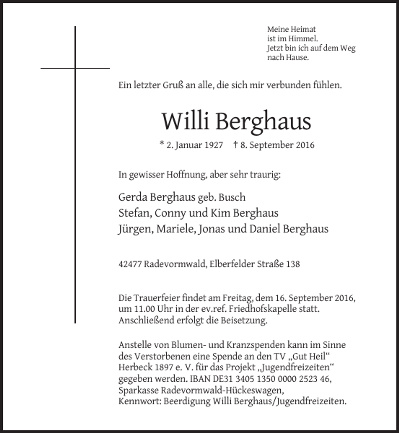 <p>Meine Heimat<br />ist im Himmel.<br />Jetzt bin ich auf dem Weg<br />nach Hause.</p><p>Ein letzter Gruß an alle, die sich mir verbunden fühlen.</p><p>Willi Berghaus<br />* 2. Januar 1927 † 8. September 2016<br />In gewisser Hoffnung, aber sehr traurig:</p><p>Gerda Berghaus geb. Busch<br />Stefan, Conny und Kim Berghaus<br />Jürgen, Mariele, Jonas und Daniel Berghaus</p><p>42477 Radevormwald, Elberfelder Straße 138</p><p>Die Trauerfeier findet am Freitag, dem 16. September 2016,<br />um 11.00 Uhr in der ev.ref. Friedhofskapelle statt.<br />Anschließend erfolgt die Beisetzung.<br />Anstelle von Blumen- und Kranzspenden kann im Sinne<br />des Verstorbenen eine Spende an den TV „Gut Heil“<br />Herbeck 1897 e. V. für das Projekt „Jugendfreizeiten“<br />gegeben werden. IBAN DE31 3405 135000 2523 46,<br />Sparkasse Radevormwald-Hückeswagen,<br />Kennwort: Beerdigung Willi Berghaus/Jugendfreizeiten.</p>