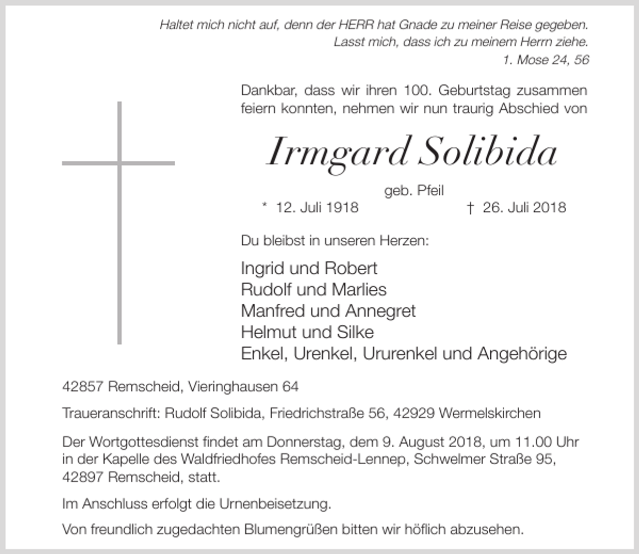 <p>Haltet mich nicht auf, denn der HERR hat Gnade zu meiner Reise gegeben.<br />Lasst mich, dass ich zu meinem Herrn ziehe.<br />1. Mose 24, 56</p><p>Dankbar, dass wir ihren 100. Geburtstag zusammen<br />feiern konnten, nehmen wir nun traurig Abschied von</p><p>Irmgard Solibida<br />* 12. Juli 1918</p><p>geb. Pfeil</p><p>† 26. Juli 2018</p><p>Du bleibst in unseren Herzen:</p><p>Ingrid und Robert<br />Rudolf und Marlies<br />Manfred und Annegret<br />Helmut und Silke<br />Enkel, Urenkel, Ururenkel und Angehörige<br />42857 Remscheid, Vieringhausen 64<br />Traueranschrift: Rudolf Solibida, Friedrichstraße 56, 42929 Wermelskirchen<br />Der Wortgottesdienst findet am Donnerstag, dem 9. August 2018, um 11.00 Uhr<br />in der Kapelle des Waldfriedhofes Remscheid-Lennep, Schwelmer Straße 95,<br />42897 Remscheid, statt.<br />Im Anschluss erfolgt die Urnenbeisetzung.<br />Von freundlich zugedachten Blumengrüßen bitten wir höflich abzusehen.</p>