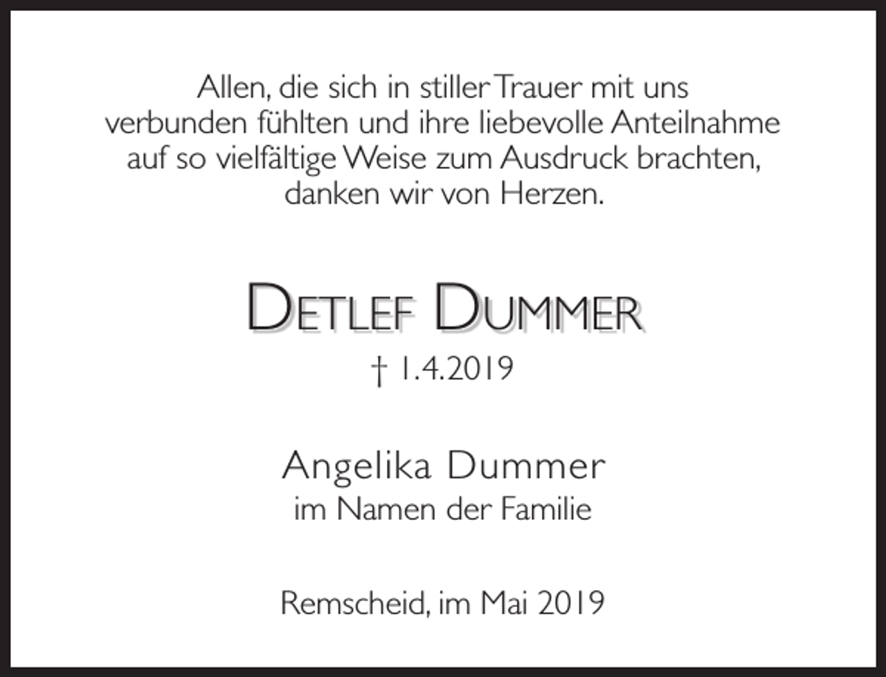 <p>Allen, die sich in stiller Trauer mit uns<br />verbunden fühlten und ihre liebevolle Anteilnahme<br />auf so vielfältige Weise zum Ausdruck brachten,<br />danken wir von Herzen.</p><p>DETLEF DUMMER<br />† 1.4.2019</p><p>Angelika Dummer<br />im Namen der Familie</p><p>Remscheid, im Mai 2019</p>