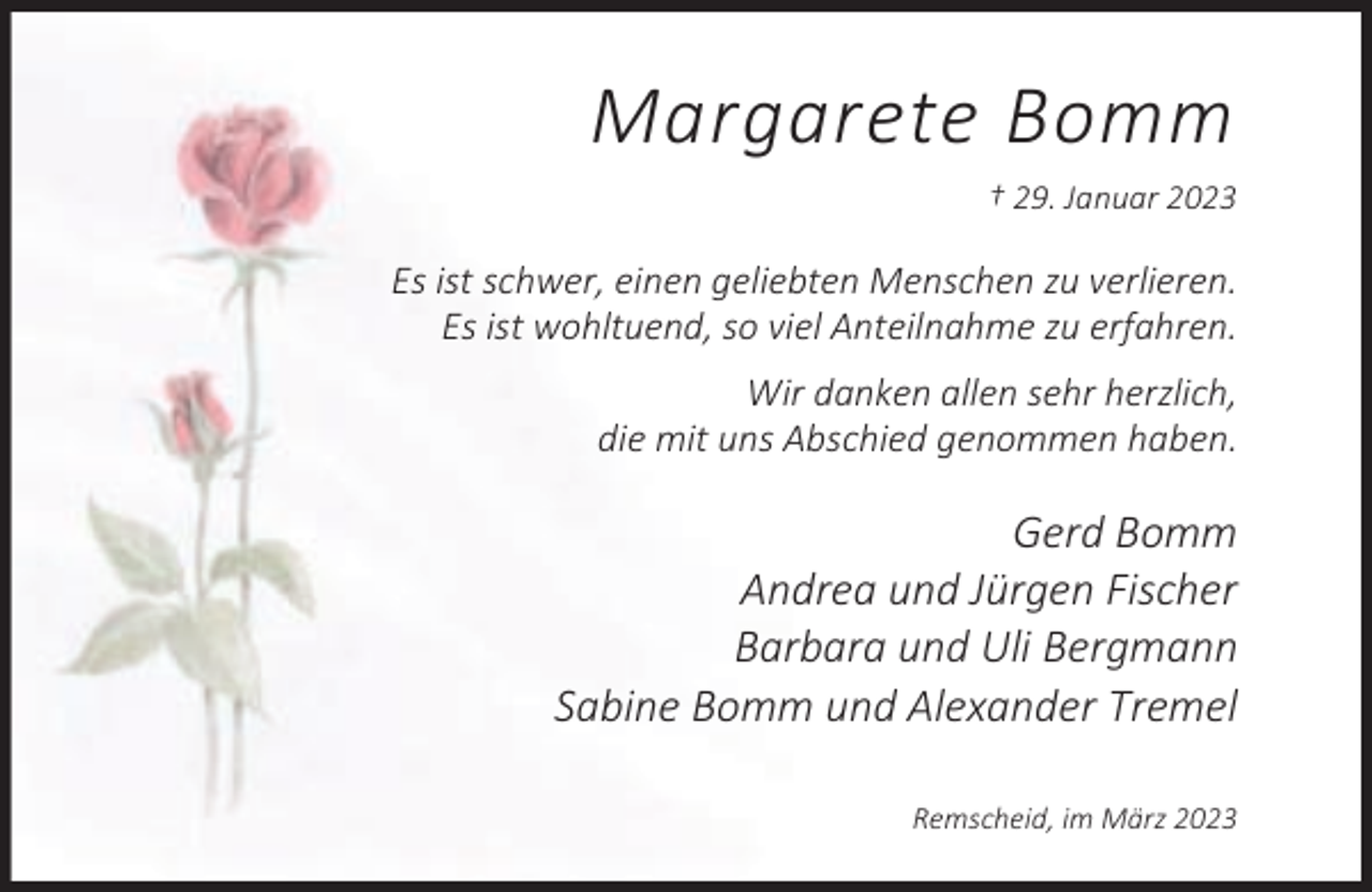 <p>Margarete Bomm<br />† 29. Januar 2023</p><p>Es ist schwer, einen geliebten Menschen zu verlieren.<br />Es ist wohltuend, so viel Anteilnahme zu erfahren.<br />Wir danken allen sehr herzlich,<br />die mit uns Abschied genommen haben.</p><p>Gerd Bomm<br />Andrea und Jürgen Fischer<br />Barbara und Uli Bergmann<br />Sabine Bomm und Alexander Tremel<br />Remscheid, im März 2023</p>