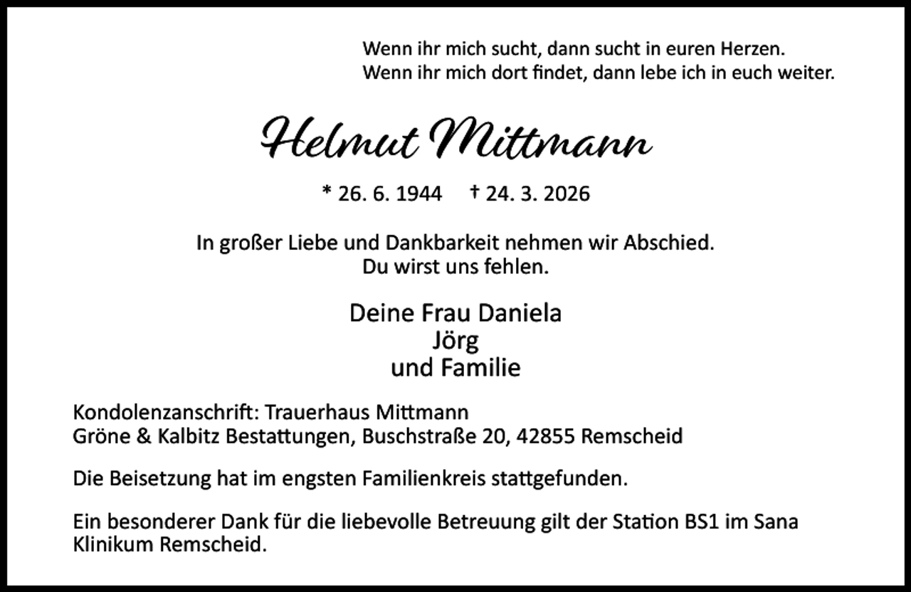 <p>Wenn ihr mich sucht, dann sucht in euren Herzen.<br />Wenn ihr mich dort ﬁndet, dann lebe ich in euch weiter.</p><p>Helmut Mittmann<br />* 26. 6. 1944</p><p>† 24. 3. 2026</p><p>In großer Liebe und Dankbarkeit nehmen wir Abschied.<br />Du wirst uns fehlen.</p><p>Deine Frau Daniela<br />Jörg<br />und Familie<br />Kondolenzanschri : Trauerhaus Mi mann<br />Gröne &amp; Kalbitz Besta ungen, Buschstraße 20, 42855 Remscheid<br />Die Beisetzung hat im engsten Familienkreis sta gefunden.<br />Ein besonderer Dank für die liebevolle Betreuung gilt der Sta on BS1 im Sana<br />Klinikum Remscheid.</p>