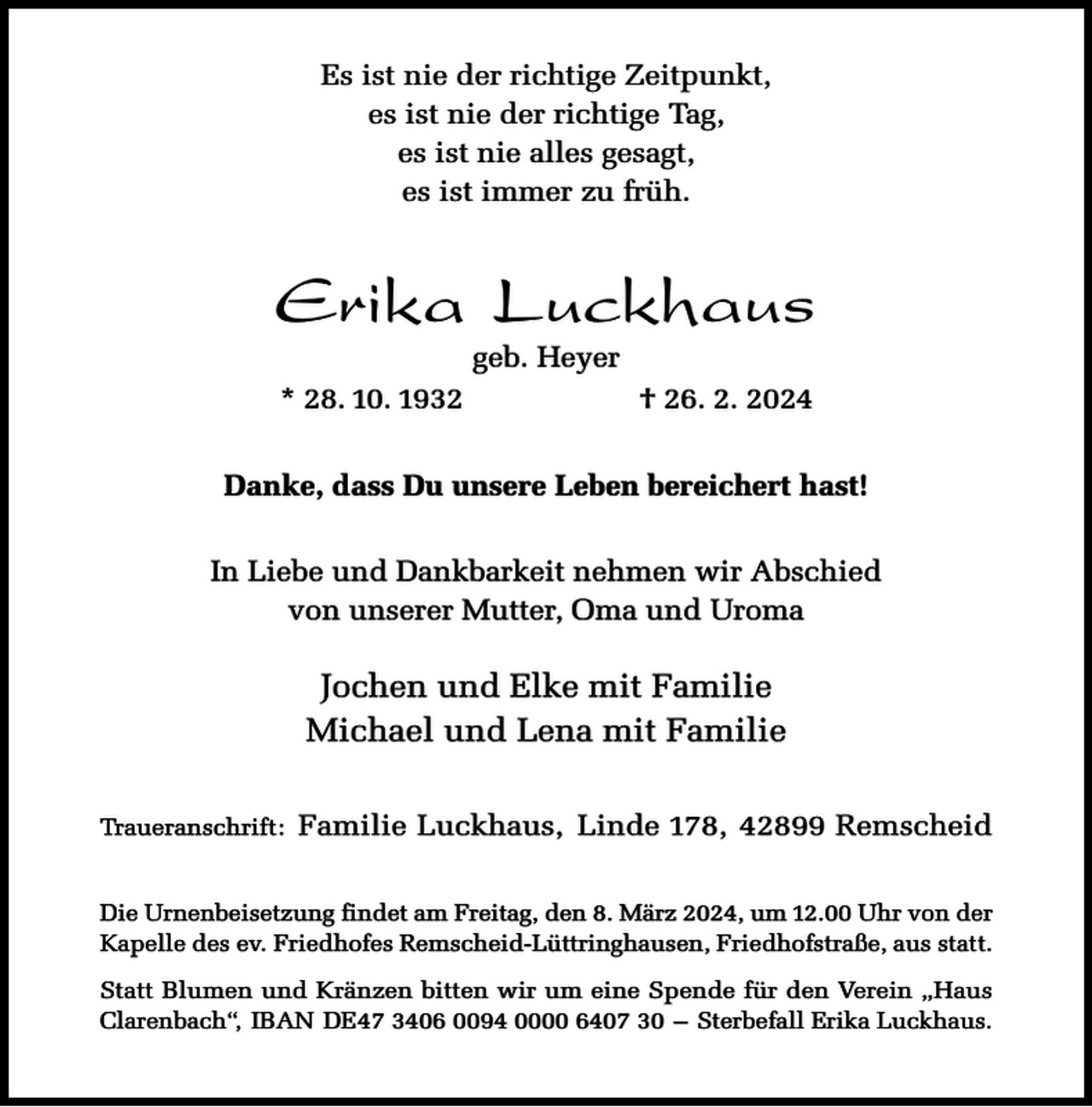<p>Es ist nie der richtige Zeitpunkt,<br />es ist nie der richtige Tag,<br />es ist nie alles gesagt,<br />es ist immer zu früh.</p><p>Erika Luckhaus<br />geb. Heyer</p><p>* 28. 10. 1932</p><p>† 26. 2. 2024</p><p>Danke, dass Du unsere Leben bereichert hast!<br />In Liebe und Dankbarkeit nehmen wir Abschied<br />von unserer Mutter, Oma und Uroma</p><p>Jochen und Elke mit Familie<br />Michael und Lena mit Familie<br />Traueranschrift:</p><p>Familie Luckhaus, Linde 178, 42899 Remscheid</p><p>Die Urnenbeisetzung findet am Freitag, den 8. März 2024, um 12.00 Uhr von der<br />Kapelle des ev. Friedhofes Remscheid-Lüttringhausen, Friedhofstraße, aus statt.<br />Statt Blumen und Kränzen bitten wir um eine Spende für den Verein „Haus<br />Clarenbach“, IBAN DE47 3406 0094 0000 6407 30 – Sterbefall Erika Luckhaus.</p>