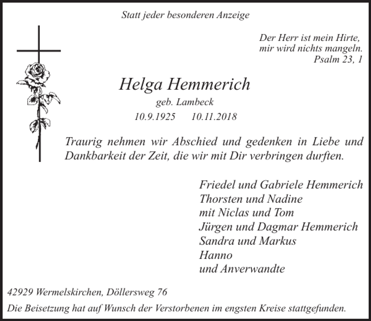 <p>Statt jeder besonderen Anzeige<br />Der Herr ist mein Hirte,<br />mir wird nichts mangeln.<br />Psalm 23, 1</p><p>Helga Hemmerich<br />geb. Lambeck<br />10.9.1925<br />10.11.2018</p><p>Traurig nehmen wir Abschied und gedenken in Liebe und<br />Dankbarkeit der Zeit, die wir mit Dir verbringen durften.<br />Friedel und Gabriele Hemmerich<br />Thorsten und Nadine<br />mit Niclas und Tom<br />Jürgen und Dagmar Hemmerich<br />Sandra und Markus<br />Hanno<br />und Anverwandte<br />42929 Wermelskirchen, Döllersweg 76<br />Die Beisetzung hat auf Wunsch der Verstorbenen im engsten Kreise stattgefunden.</p>