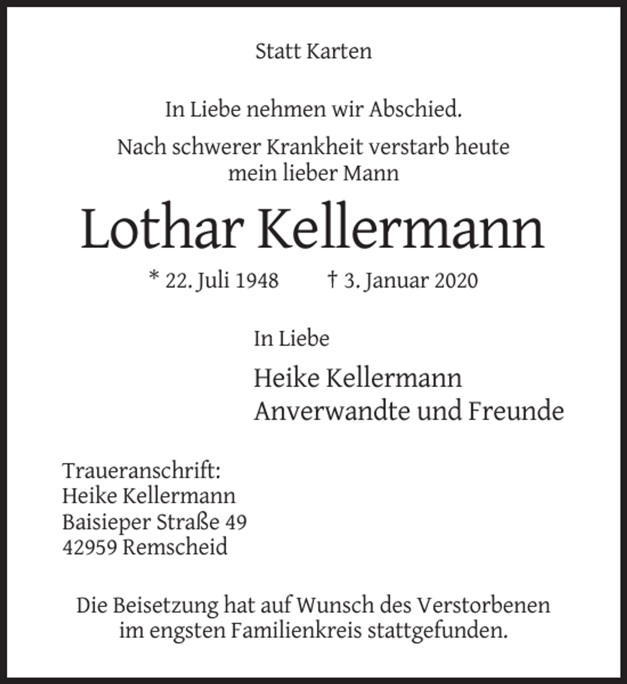 <p>Statt Karten<br />In Liebe nehmen wir Abschied.<br />Nach schwerer Krankheit verstarb heute<br />mein lieber Mann</p><p>Lothar Kellermann<br />* 22. Juli 1948</p><p>† 3. Januar 2020</p><p>In Liebe</p><p>Heike Kellermann<br />Anverwandte und Freunde<br />Traueranschrift:<br />Heike Kellermann<br />Baisieper Straße 49<br />42959 Remscheid<br />Die Beisetzung hat auf Wunsch des Verstorbenen<br />im engsten Familienkreis stattgefunden.</p>