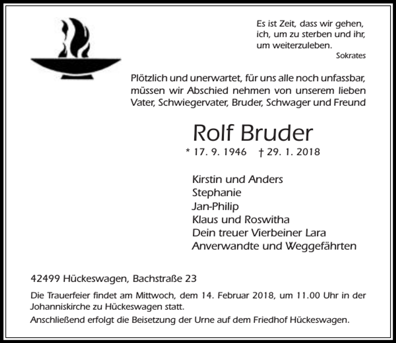 <p>Es ist Zeit, dass wir gehen,<br />ich, um zu sterben und ihr,<br />um weiterzuleben.</p><p>Sokrates</p><p>Plötzlich und unerwartet, für uns alle noch unfassbar,<br />müssen wir Abschied nehmen von unserem lieben<br />Vater, Schwiegervater, Bruder, Schwager und Freund</p><p>Rolf Bruder</p><p>* 17. 9. 1946</p><p>† 29. 1. 2018</p><p>Kirstin und Anders<br />Stephanie<br />Jan-Philip<br />Klaus und Roswitha<br />Dein treuer Vierbeiner Lara<br />Anverwandte und Weggefährten<br />42499 Hückeswagen, Bachstraße 23<br />Die Trauerfeier findet am Mittwoch, dem 14. Februar 2018, um 11.00 Uhr in der<br />Johanniskirche zu Hückeswagen statt.<br />Anschließend erfolgt die Beisetzung der Urne auf dem Friedhof Hückeswagen.</p>
