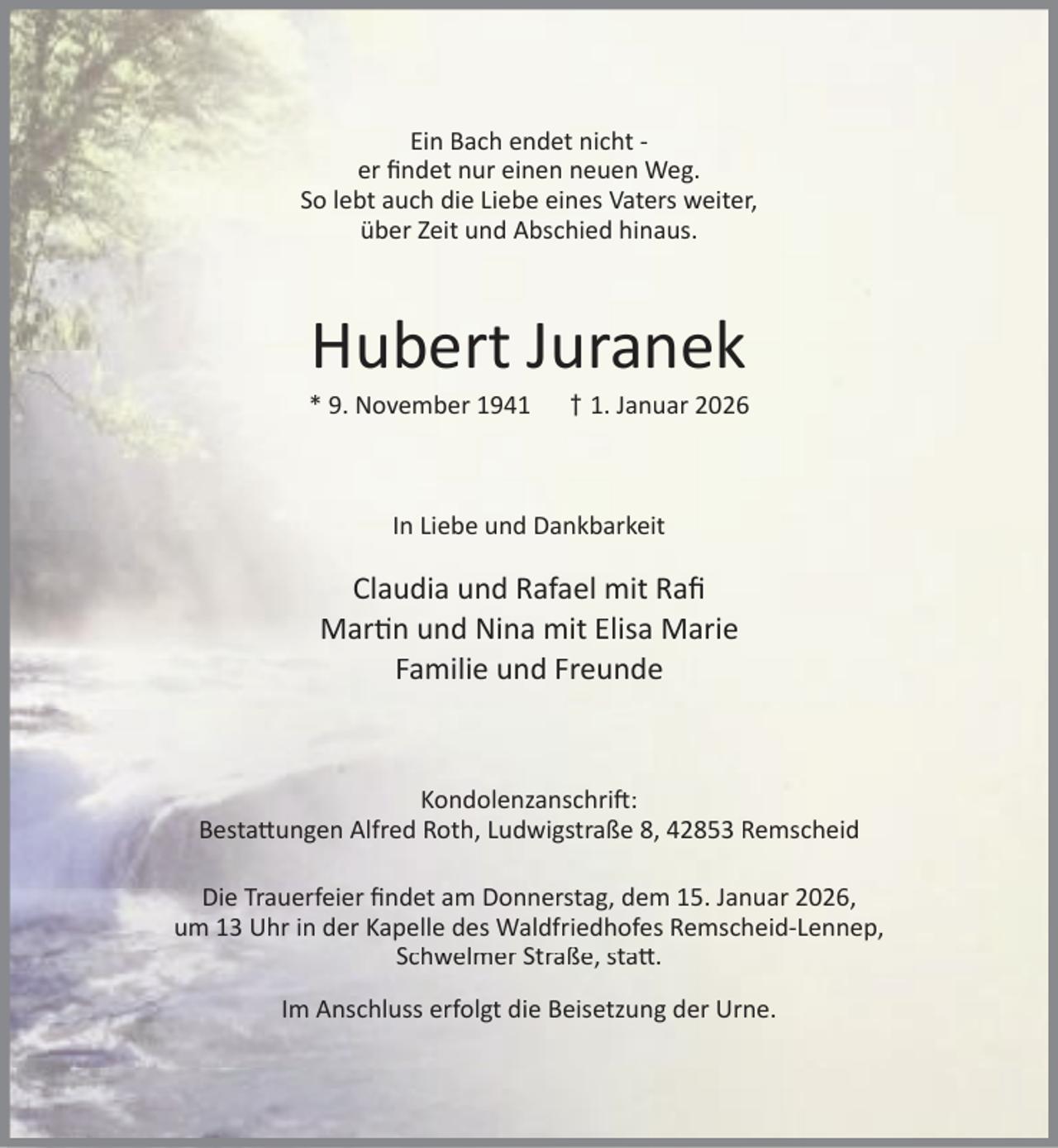 <p>Ein Bach endet nicht er ﬁndet nur einen neuen Weg.<br />So lebt auch die Liebe eines Vaters weiter,<br />über Zeit und Abschied hinaus.</p><p>Hubert Juranek</p><p>* 9. November 1941</p><p>† 1. Januar 2026</p><p>In Liebe und Dankbarkeit</p><p>Claudia und Rafael mit Raﬁ<br />Mar n und Nina mit Elisa Marie<br />Familie und Freunde</p><p>Kondolenzanschri :<br />Besta ungen Alfred Roth, Ludwigstraße 8, 42853 Remscheid<br />Die Trauerfeier ﬁndet am Donnerstag, dem 15. Januar 2026,<br />um 13 Uhr in der Kapelle des Waldfriedhofes Remscheid-Lennep,<br />Schwelmer Straße, sta .<br />Im Anschluss erfolgt die Beisetzung der Urne.</p>