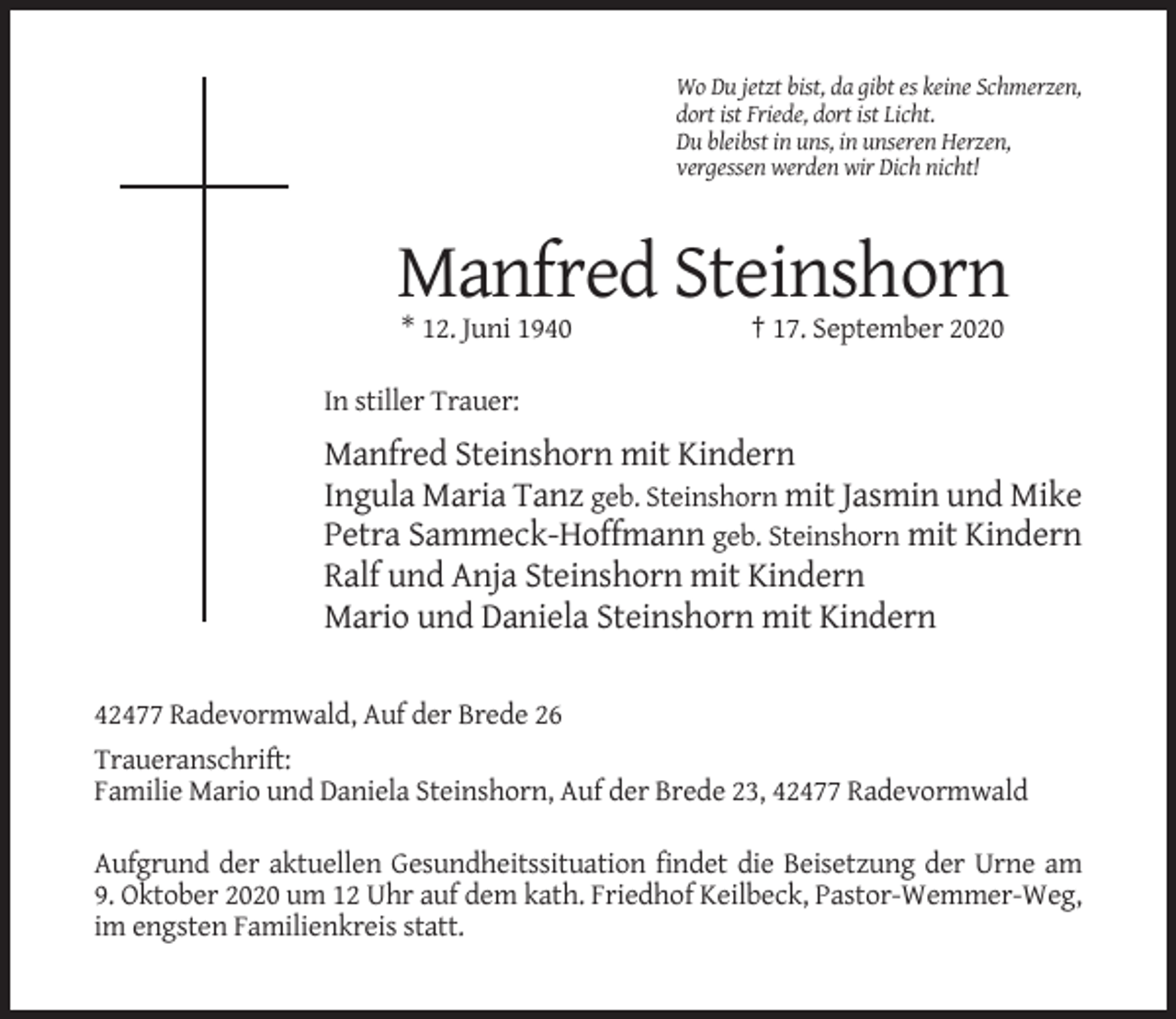 <p>Wo Du jetzt bist, da gibt es keine Schmerzen,<br />dort ist Friede, dort ist Licht.<br />Du bleibst in uns, in unseren Herzen,<br />vergessen werden wir Dich nicht!</p><p>Manfred Steinshorn<br />* 12. Juni 1940</p><p>† 17. September 2020</p><p>In stiller Trauer:</p><p>Manfred Steinshorn mit Kindern<br />Ingula Maria Tanz geb. Steinshorn mit Jasmin und Mike<br />Petra Sammeck-Hoffmann geb. Steinshorn mit Kindern<br />Ralf und Anja Steinshorn mit Kindern<br />Mario und Daniela Steinshorn mit Kindern<br />42477 Radevormwald, Auf der Brede 26<br />Traueranschrift:<br />Familie Mario und Daniela Steinshorn, Auf der Brede 23, 42477 Radevormwald<br />Aufgrund der aktuellen Gesundheitssituation findet die Beisetzung der Urne am<br />9. Oktober 2020 um 12 Uhr auf dem kath. Friedhof Keilbeck, Pastor-Wemmer-Weg,<br />im engsten Familienkreis statt.</p>