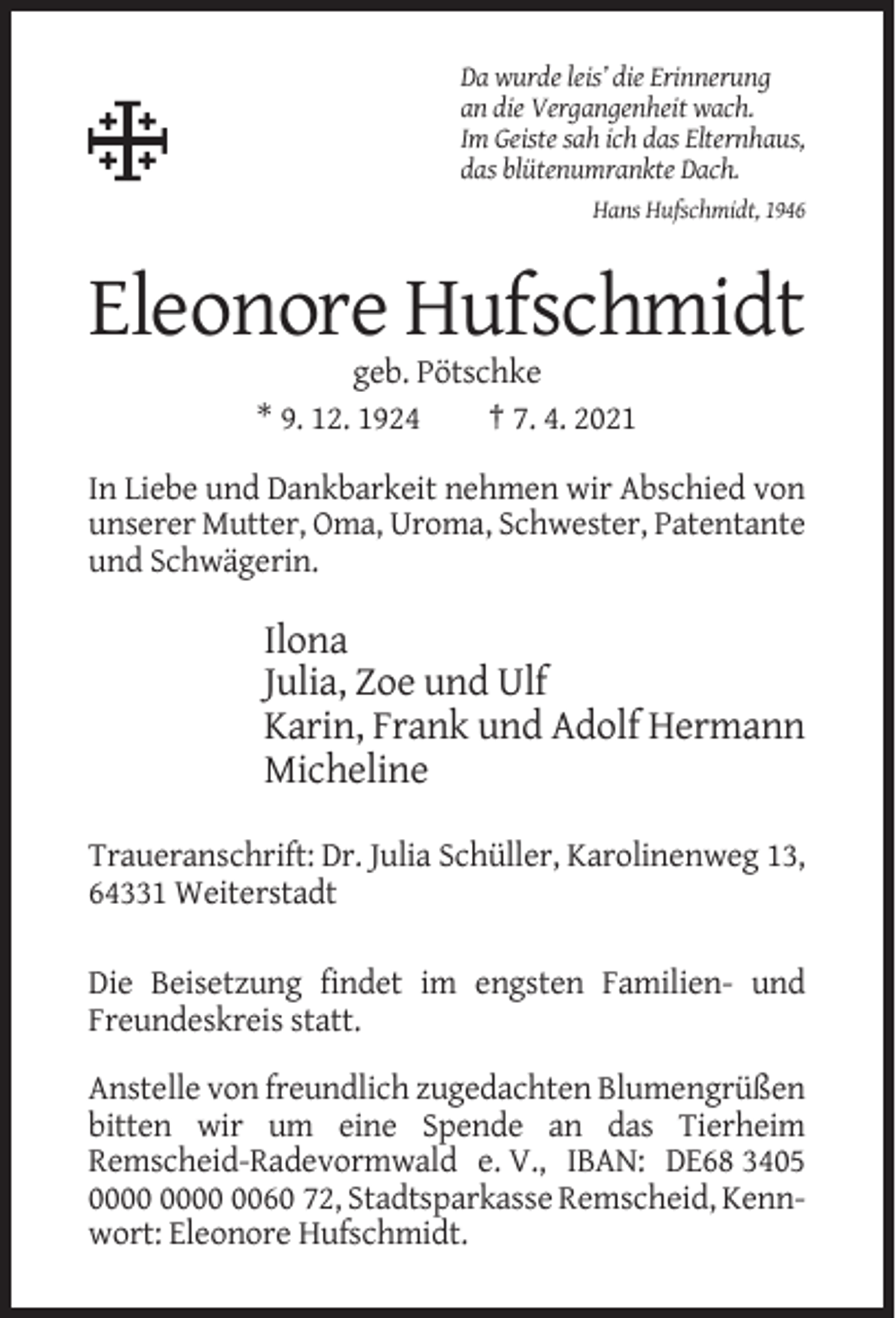 <p>Da wurde leis’ die Erinnerung<br />an die Vergangenheit wach.<br />Im Geiste sah ich das Elternhaus,<br />das blütenumrankte Dach.<br />Hans Hufschmidt, 1946</p><p>Eleonore Hufschmidt<br />geb. Pötschke<br />* 9. 12. 1924<br />† 7. 4. 2021<br />In Liebe und Dankbarkeit nehmen wir Abschied von<br />unserer Mutter, Oma, Uroma, Schwester, Patentante<br />und Schwägerin.</p><p>Ilona<br />Julia, Zoe und Ulf<br />Karin, Frank und Adolf Hermann<br />Micheline<br />Traueranschrift: Dr. Julia Schüller, Karolinenweg 13,<br />64331 Weiterstadt<br />Die Beisetzung findet im engsten Familien- und<br />Freundeskreis statt.<br />Anstelle von freundlich zugedachten Blumengrüßen<br />bitten wir um eine Spende an das Tierheim<br />Remscheid-Radevormwald e. V., IBAN: DE68 3405<br />0060 72, Stadtsparkasse Remscheid, Kennwort: Eleonore Hufschmidt.</p>
