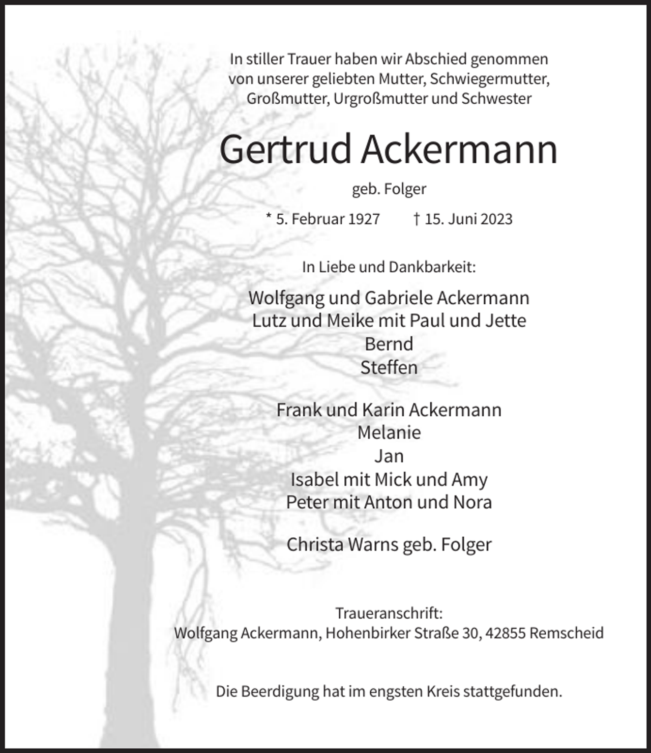<p>In stiller Trauer haben wir Abschied genommen<br />von unserer geliebten Mutter, Schwiegermutter,<br />Großmutter, Urgroßmutter und Schwester</p><p>Gertrud Ackermann<br />geb. Folger<br />* 5. Februar 1927</p><p>† 15. Juni 2023</p><p>In Liebe und Dankbarkeit:</p><p>Wolfgang und Gabriele Ackermann<br />Lutz und Meike mit Paul und Jette<br />Bernd<br />Steffen<br />Frank und Karin Ackermann<br />Melanie<br />Jan<br />Isabel mit Mick und Amy<br />Peter mit Anton und Nora<br />Christa Warns geb. Folger</p><p>Traueranschrift:<br />Wolfgang Ackermann, Hohenbirker Straße 30, 42855 Remscheid</p><p>Die Beerdigung hat im engsten Kreis stattgefunden.</p>