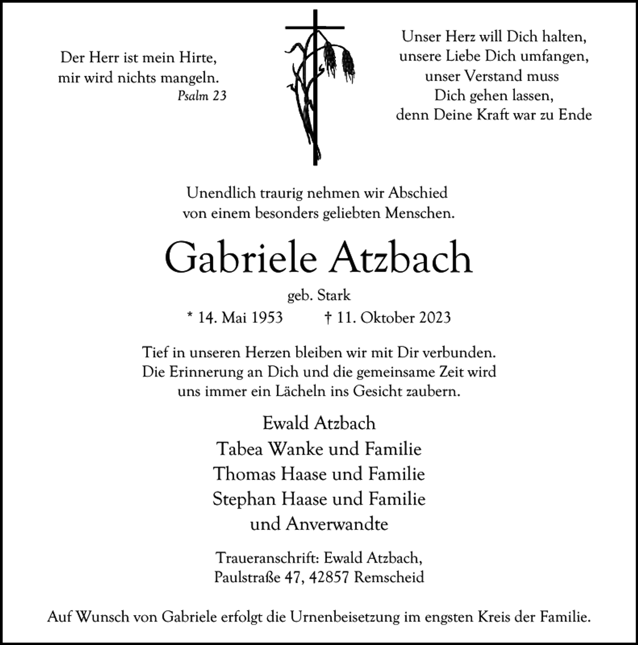 <p>Der Herr ist mein Hirte,<br />mir wird nichts mangeln.</p><p>Psalm 23</p><p>Unser Herz will Dich halten,<br />unsere Liebe Dich umfangen,<br />unser Verstand muss<br />Dich gehen lassen,<br />denn Deine Kraft war zu Ende</p><p>Unendlich traurig nehmen wir Abschied<br />von einem besonders geliebten Menschen.</p><p>Gabriele Atzbach<br />* 14. Mai 1953</p><p>geb. Stark<br />† 11. Oktober 2023</p><p>Tief in unseren Herzen bleiben wir mit Dir verbunden.<br />Die Erinnerung an Dich und die gemeinsame Zeit wird<br />uns immer ein Lächeln ins Gesicht zaubern.</p><p>Ewald Atzbach<br />Tabea Wanke und Familie<br />Thomas Haase und Familie<br />Stephan Haase und Familie<br />und Anverwandte<br />Traueranschrift: Ewald Atzbach,<br />Paulstraße 47, 42857 Remscheid<br />Auf Wunsch von Gabriele erfolgt die Urnenbeisetzung im engsten Kreis der Familie.</p>