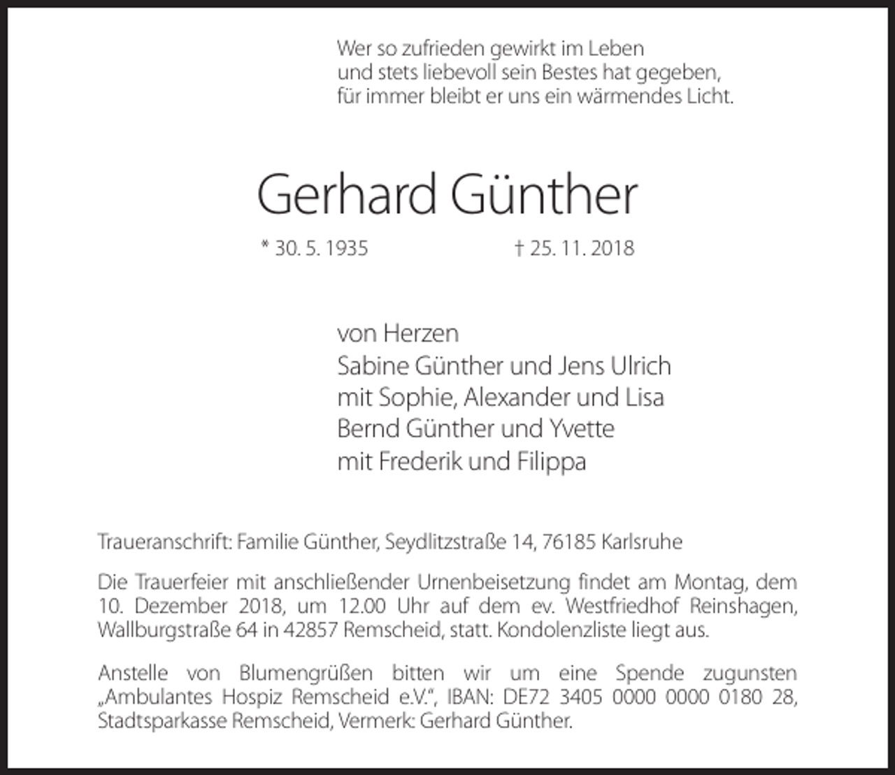 <p>Wer so zufrieden gewirkt im Leben<br />und stets liebevoll sein Bestes hat gegeben,<br />für immer bleibt er uns ein wärmendes Licht.</p><p>Gerhard Günther<br />* 30. 5. 1935</p><p>† 25. 11. 2018</p><p>von Herzen<br />Sabine Günther und Jens Ulrich<br />mit Sophie, Alexander und Lisa<br />Bernd Günther und Yvette<br />mit Frederik und Filippa<br />Traueranschrift: Familie Günther, Seydlitzstraße 14, 76185 Karlsruhe<br />Die Trauerfeier mit anschließender Urnenbeisetzung findet am Montag, dem<br />10. Dezember 2018, um 12.00 Uhr auf dem ev. Westfriedhof Reinshagen,<br />Wallburgstraße 64 in 42857 Remscheid, statt. Kondolenzliste liegt aus.<br />Anstelle von Blumengrüßen bitten wir um eine Spende zugunsten<br />„Ambulantes Hospiz Remscheid e.V.“, IBAN: DE72 3405 0180 28,<br />Stadtsparkasse Remscheid, Vermerk: Gerhard Günther.</p>