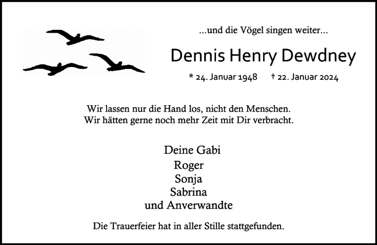 <p>...und die Vögel singen weiter...</p><p>Dennis Henry Dewdney<br />* 24. Januar 1948</p><p>† 22. Januar 2024</p><p>Wir lassen nur die Hand los, nicht den Menschen.<br />Wir hätten gerne noch mehr Zeit mit Dir verbracht.</p><p>Deine Gabi<br />Roger<br />Sonja<br />Sabrina<br />und Anverwandte<br />Die Trauerfeier hat in aller Stille stattgefunden.</p>