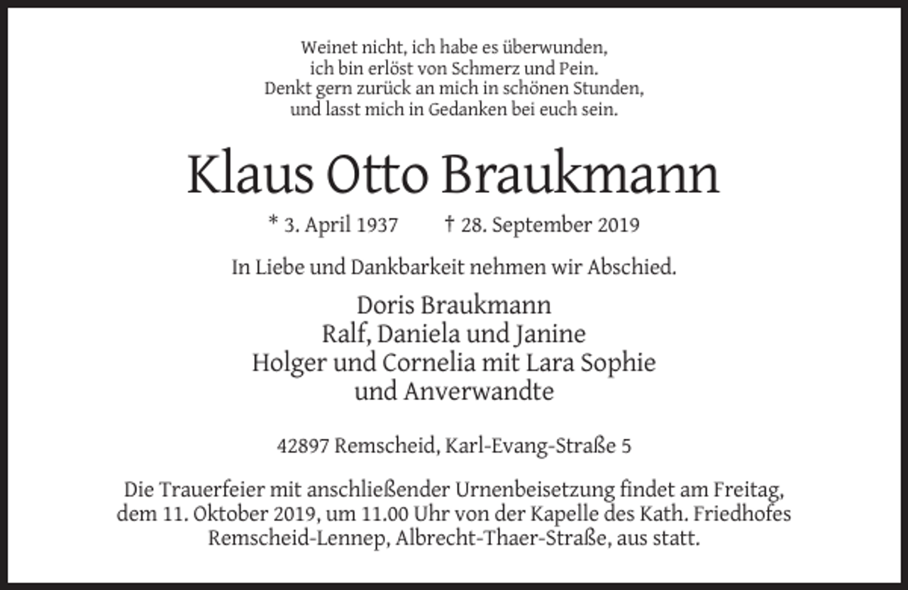 <p>Weinet nicht, ich habe es überwunden,<br />ich bin erlöst von Schmerz und Pein.<br />Denkt gern zurück an mich in schönen Stunden,<br />und lasst mich in Gedanken bei euch sein.</p><p>Klaus Otto Braukmann<br />* 3. April 1937</p><p>† 28. September 2019</p><p>In Liebe und Dankbarkeit nehmen wir Abschied.</p><p>Doris Braukmann<br />Ralf, Daniela und Janine<br />Holger und Cornelia mit Lara Sophie<br />und Anverwandte<br />42897 Remscheid, Karl-Evang-Straße 5<br />Die Trauerfeier mit anschließender Urnenbeisetzung findet am Freitag,<br />dem 11. Oktober 2019, um 11.00 Uhr von der Kapelle des Kath. Friedhofes<br />Remscheid-Lennep, Albrecht-Thaer-Straße, aus statt.</p>