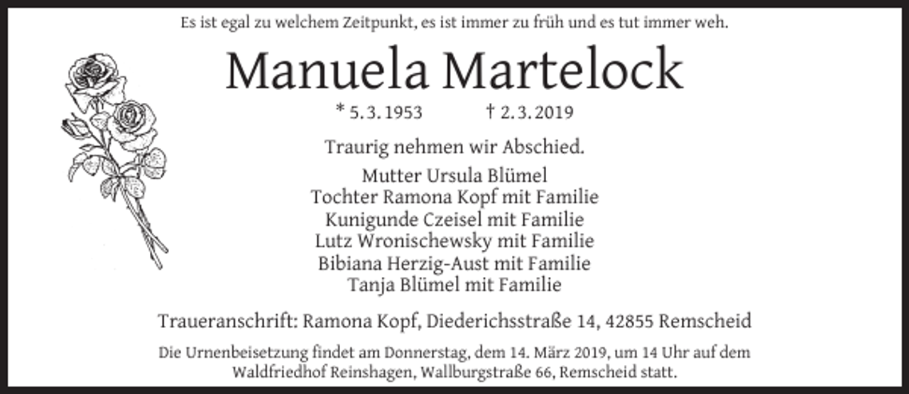 <p>Es ist egal zu welchem Zeitpunkt, es ist immer zu früh und es tut immer weh.</p><p>Manuela Martelock<br />* 5. 3. 1953</p><p>† 2. 3. 2019</p><p>Traurig nehmen wir Abschied.<br />Mutter Ursula Blümel<br />Tochter Ramona Kopf mit Familie<br />Kunigunde Czeisel mit Familie<br />Lutz Wronischewsky mit Familie<br />Bibiana Herzig-Aust mit Familie<br />Tanja Blümel mit Familie<br />Traueranschrift: Ramona Kopf, Diederichsstraße 14, 42855 Remscheid<br />Die Urnenbeisetzung ﬁndet am Donnerstag, dem 14. März 2019, um 14 Uhr auf dem<br />Waldfriedhof Reinshagen, Wallburgstraße 66, Remscheid statt.</p>