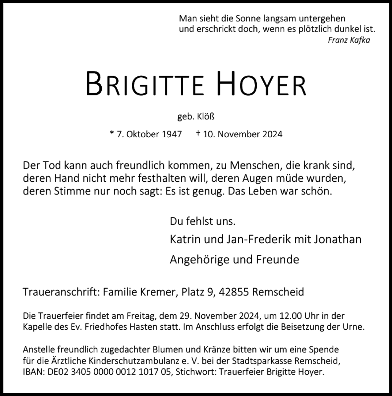 <p>Man sieht die Sonne langsam untergehen<br />und erschrickt doch, wenn es plötzlich dunkel ist.<br />Franz Kafka</p><p>BRIGITTE HOYER<br />geb. Klöß<br />* 7. Oktober 1947</p><p>† 10. November 2024</p><p>Der Tod kann auch freundlich kommen, zu Menschen, die krank sind,<br />deren Hand nicht mehr festhalten will, deren Augen müde wurden,<br />deren Stimme nur noch sagt: Es ist genug. Das Leben war schön.<br />Du fehlst uns.</p><p>Katrin und Jan-Frederik mit Jonathan<br />Angehörige und Freunde<br />Traueranschrift: Familie Kremer, Platz 9, 42855 Remscheid<br />Die Trauerfeier findet am Freitag, dem 29. November 2024, um 12.00 Uhr in der<br />Kapelle des Ev. Friedhofes Hasten statt. Im Anschluss erfolgt die Beisetzung der Urne.<br />Anstelle freundlich zugedachter Blumen und Kränze bitten wir um eine Spende<br />für die Ärztliche Kinderschutzambulanz e. V. bei der Stadtsparkasse Remscheid,<br />IBAN: DE02 3405 0012 1017 05, Stichwort: Trauerfeier Brigitte Hoyer.</p>