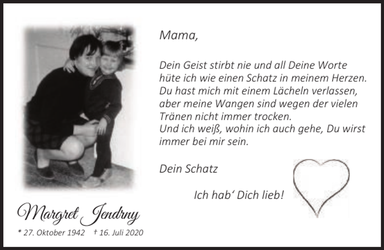 <p>Mama,<br />Dein Geist stirbt nie und all Deine Worte<br />hüte ich wie einen Schatz in meinem Herzen.<br />Du hast mich mit einem Lächeln verlassen,<br />aber meine Wangen sind wegen der vielen<br />Tränen nicht immer trocken.<br />Und ich weiß, wohin ich auch gehe, Du wirst<br />immer bei mir sein.</p><p>Dein Schatz</p><p>Margret Jendrny<br />* 27. Oktober 1942 † 16. Juli 2020</p><p>Ich hab‘ Dich lieb!</p>