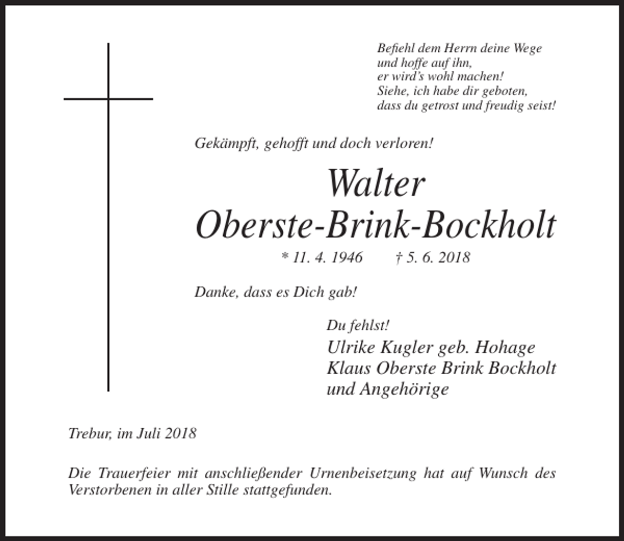 <p>Befiehl dem Herrn deine Wege<br />und hoffe auf ihn,<br />er wird’s wohl machen!<br />Siehe, ich habe dir geboten,<br />dass du getrost und freudig seist!</p><p>Gekämpft, gehofft und doch verloren!</p><p>Walter<br />Oberste-Brink-Bockholt<br />* 11. 4. 1946</p><p>† 5. 6. 2018</p><p>Danke, dass es Dich gab!<br />Du fehlst!</p><p>Ulrike Kugler geb. Hohage<br />Klaus Oberste Brink Bockholt<br />und Angehörige<br />Trebur, im Juli 2018<br />Die Trauerfeier mit anschließender Urnenbeisetzung hat auf Wunsch des<br />Verstorbenen in aller Stille stattgefunden.</p>