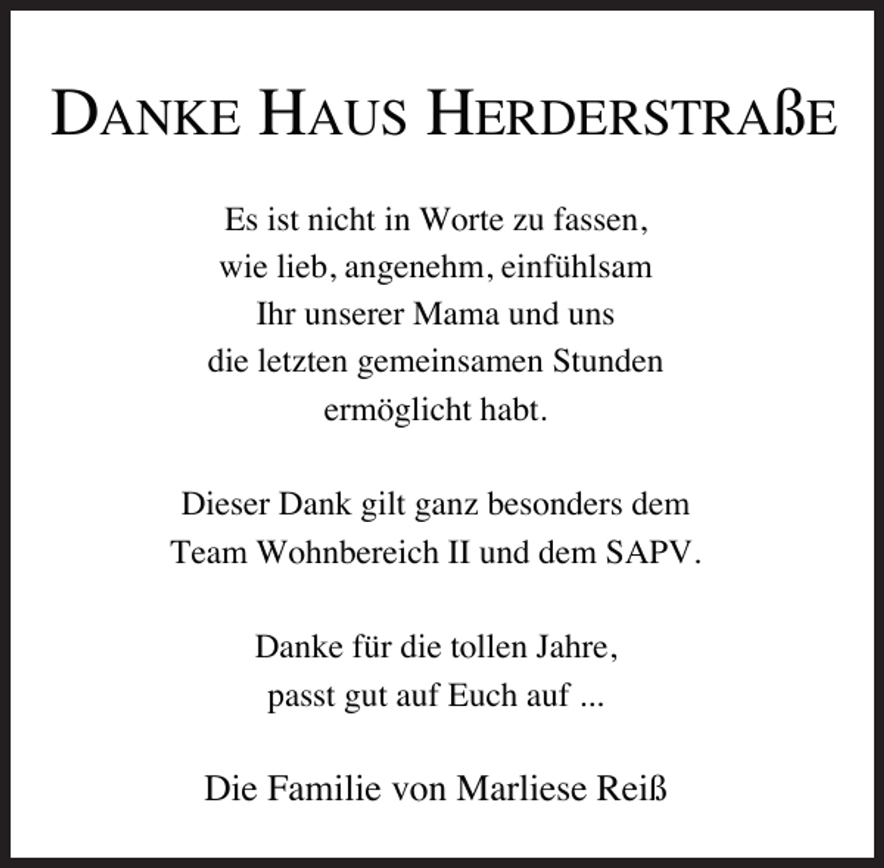 <p>DANKE HAUS HERDERSTRAßE<br />Es ist nicht in Worte zu fassen,<br />wie lieb, angenehm, einfühlsam<br />Ihr unserer Mama und uns<br />die letzten gemeinsamen Stunden<br />ermöglicht habt.<br />Dieser Dank gilt ganz besonders dem<br />Team Wohnbereich II und dem SAPV.<br />Danke für die tollen Jahre,<br />passt gut auf Euch auf ...</p><p>Die Familie von Marliese Reiß</p>