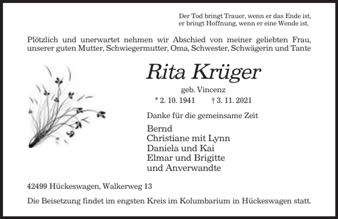 <p>Der Tod bringt Trauer, wenn er das Ende ist,<br />er bringt Hoffnung, wenn er eine Wende ist.</p><p>Plötzlich und unerwartet nehmen wir Abschied von meiner geliebten Frau,<br />unserer guten Mutter, Schwiegermutter, Oma, Schwester, Schwägerin und Tante</p><p>Rita Krüger<br />geb. Vincenz<br />* 2. 10. 1941<br />† 3. 11. 2021<br />Danke für die gemeinsame Zeit</p><p>Bernd<br />Christiane mit Lynn<br />Daniela und Kai<br />Elmar und Brigitte<br />und Anverwandte<br />42499 Hückeswagen, Walkerweg 13<br />Die Beisetzung findet im engsten Kreis im Kolumbarium in Hückeswagen statt.</p>