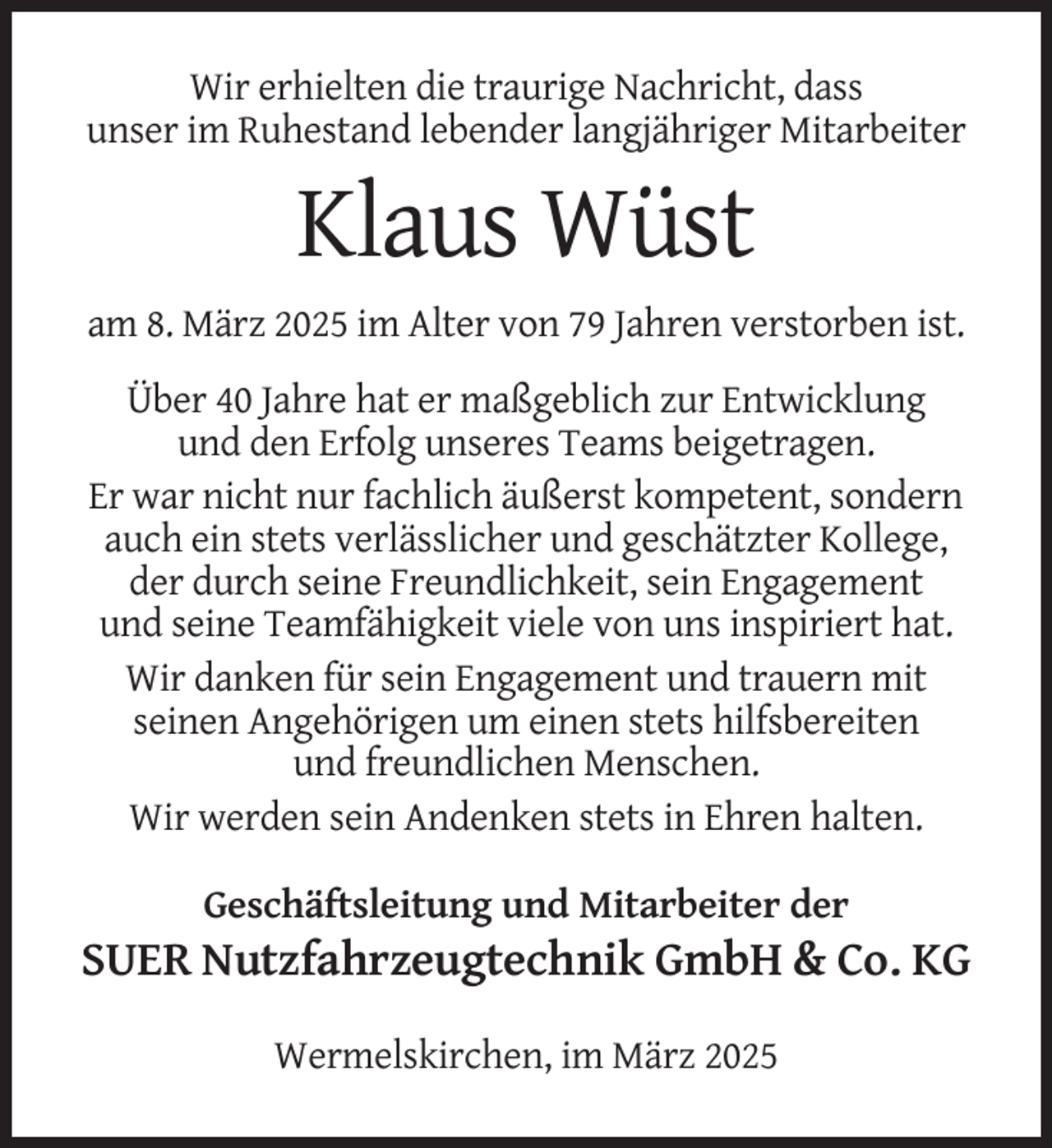 <p>Wir erhielten die traurige Nachricht, dass<br />unser im Ruhestand lebender langjähriger Mitarbeiter</p><p>Klaus Wüst<br />am 8. März 2025 im Alter von 79 Jahren verstorben ist.<br />Über 40 Jahre hat er maßgeblich zur Entwicklung<br />und den Erfolg unseres Teams beigetragen.<br />Er war nicht nur fachlich äußerst kompetent, sondern<br />auch ein stets verlässlicher und geschätzter Kollege,<br />der durch seine Freundlichkeit, sein Engagement<br />und seine Teamfähigkeit viele von uns inspiriert hat.<br />Wir danken für sein Engagement und trauern mit<br />seinen Angehörigen um einen stets hilfsbereiten<br />und freundlichen Menschen.<br />Wir werden sein Andenken stets in Ehren halten.<br />Geschäftsleitung und Mitarbeiter der</p><p>SUER Nutzfahrzeugtechnik GmbH &amp; Co. KG<br />Wermelskirchen, im März 2025</p>