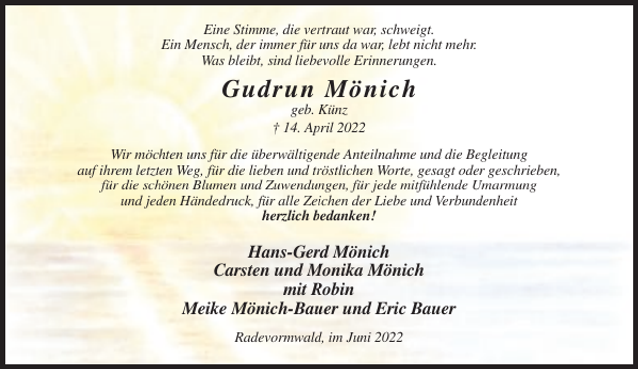 <p>Eine Stimme, die vertraut war, schweigt.<br />Ein Mensch, der immer für uns da war, lebt nicht mehr.<br />Was bleibt, sind liebevolle Erinnerungen.</p><p>Gudrun Mönich<br />geb. Künz<br />† 14. April 2022<br />Wir möchten uns für die überwältigende Anteilnahme und die Begleitung<br />auf ihrem letzten Weg, für die lieben und tröstlichen Worte, gesagt oder geschrieben,<br />für die schönen Blumen und Zuwendungen, für jede mitfühlende Umarmung<br />und jeden Händedruck, für alle Zeichen der Liebe und Verbundenheit<br />herzlich bedanken!</p><p>Hans-Gerd Mönich<br />Carsten und Monika Mönich<br />mit Robin<br />Meike Mönich-Bauer und Eric Bauer<br />Radevormwald, im Juni 2022</p>