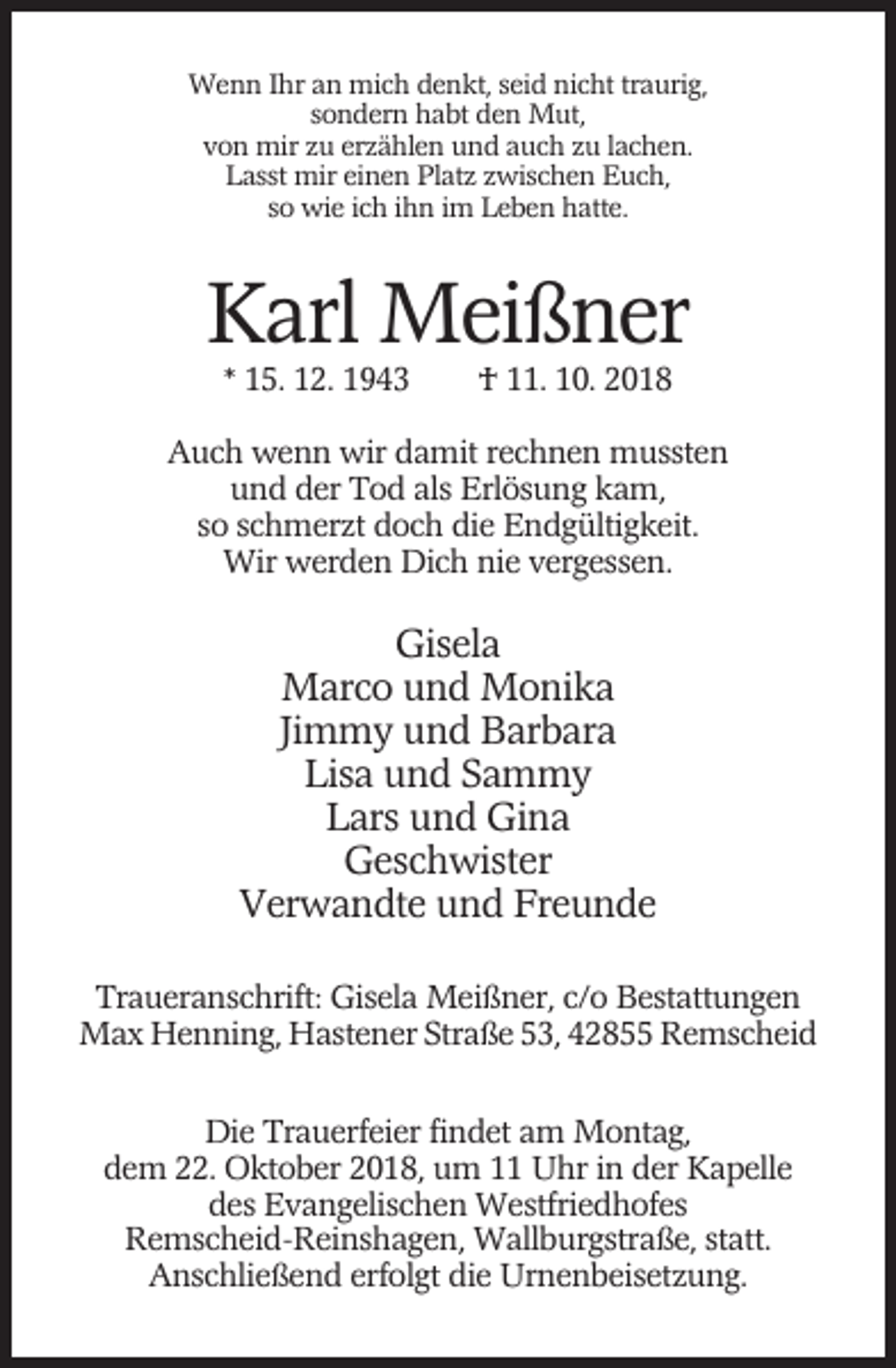 <p>Wenn Ihr an mich denkt, seid nicht traurig,<br />sondern habt den Mut,<br />von mir zu erzählen und auch zu lachen.<br />Lasst mir einen Platz zwischen Euch,<br />so wie ich ihn im Leben hatte.</p><p>Karl Meißner<br />* 15. 12. 1943</p><p>† 11. 10. 2018</p><p>Auch wenn wir damit rechnen mussten<br />und der Tod als Erlösung kam,<br />so schmerzt doch die Endgültigkeit.<br />Wir werden Dich nie vergessen.</p><p>Gisela<br />Marco und Monika<br />Jimmy und Barbara<br />Lisa und Sammy<br />Lars und Gina<br />Geschwister<br />Verwandte und Freunde<br />Traueranschrift: Gisela Meißner, c/o Bestattungen<br />Max Henning, Hastener Straße 53, 42855 Remscheid<br />Die Trauerfeier findet am Montag,<br />dem 22. Oktober 2018, um 11 Uhr in der Kapelle<br />des Evangelischen Westfriedhofes<br />Remscheid-Reinshagen, Wallburgstraße, statt.<br />Anschließend erfolgt die Urnenbeisetzung.</p>